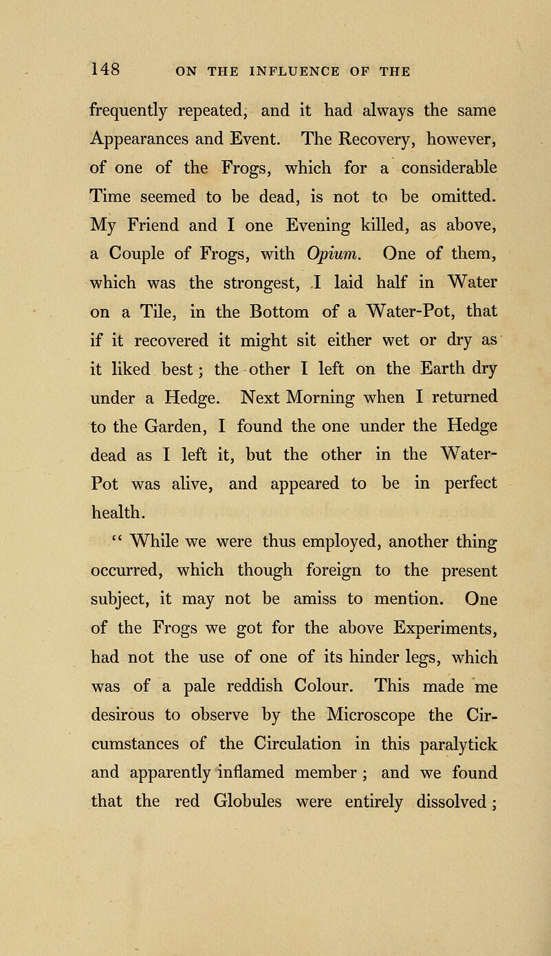 frequently repeated, and it had always the same Appearances and Event, The Recovery, however, of one of the Frogs, which for a considerable Time seemed to be dead, is not to be omitted. My Friend and I one Evening killed, as above, a Couple of Frogs, with Opium. One of them, which was the strongest, I laid half in Water on a Tile, in the Bottom of a Water-Pot, that if it recovered it might sit either wet or dry as it liked best; the other I left on the Earth dry under a Hedge. Next Morning when I returned to the Garden, I found the one under the Hedge dead as I left it, but the other in the Water- Pot was alive, and appeared to be in perfect health.  While we were thus employed, another thing occurred, which though foreign to the present subject, it may not be amiss to mention. One of the Frogs we got for the above Experiments, had not the use of one of its hinder legs, which was of a pale reddish Colour. This made me desirous to observe by the Microscope the Cir- cumstances of the Circulation in this paralytick and apparently inflamed member; and we found that the red Globules were entirely dissolved;