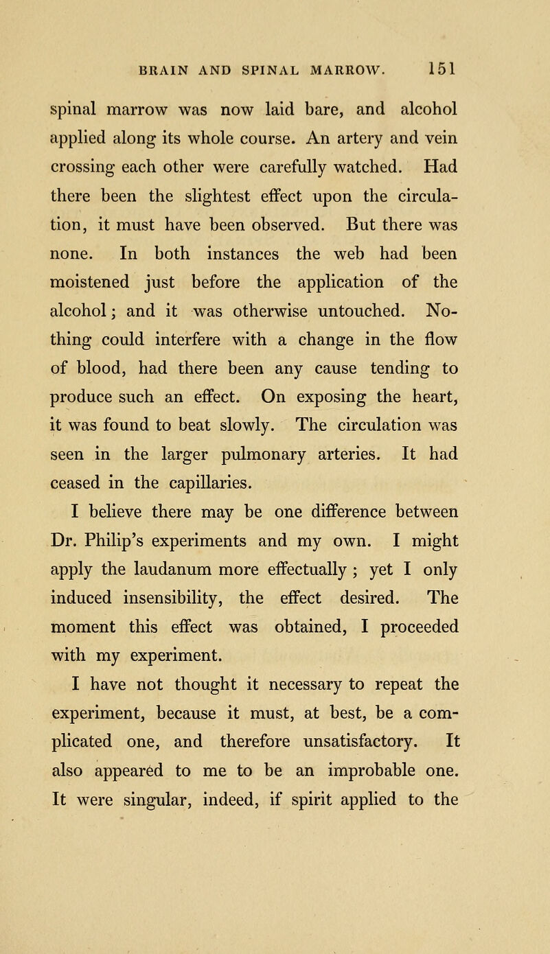 spinal marrow was now laid bare, and alcohol applied along its whole course. An artery and vein crossing each other were carefully watched. Had there been the slightest effect upon the circula- tion, it must have been observed. But there was none. In both instances the web had been moistened just before the application of the alcohol; and it was otherwise untouched. No- thing could interfere with a change in the flow of blood, had there been any cause tending to produce such an effect. On exposing the heart, it was found to beat slowly. The circulation was seen in the larger pulmonary arteries. It had ceased in the capillaries. I believe there may be one difference between Dr. Philip's experiments and my own. I might apply the laudanum more effectually ; yet I only induced insensibility, the effect desired. The moment this effect was obtained, I proceeded with my experiment. I have not thought it necessary to repeat the experiment, because it must, at best, be a com- plicated one, and therefore unsatisfactory. It also appeared to me to be an improbable one. It were singular, indeed, if spirit applied to the