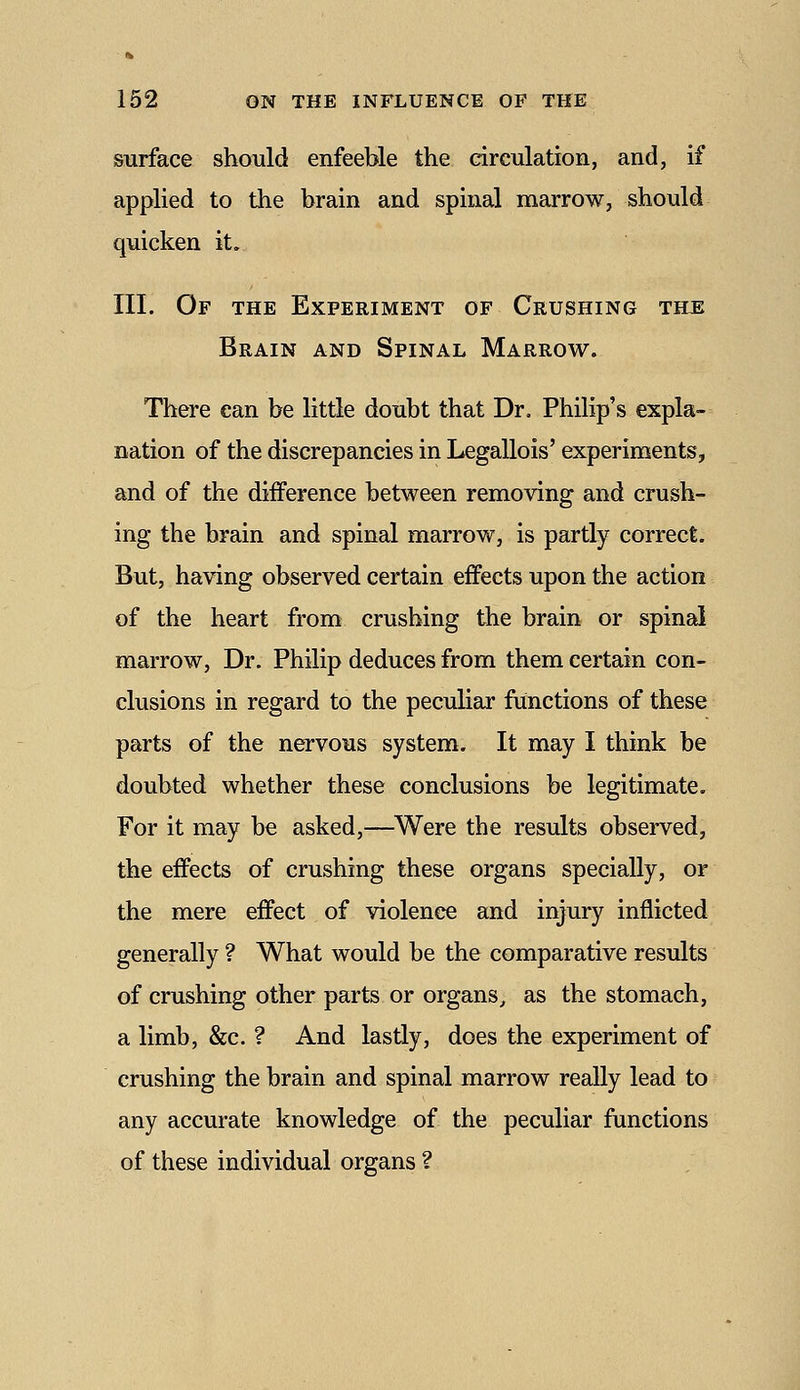 surface should enfeeble the circulation, and, if applied to the brain and spinal marrow, should quicken it. III. Of the Experiment of Crushing the Brain and Spinal Marrow. There can be little doubt that Dr. Philip's expla- nation of the discrepancies in Legallois' experiments, and of the difference between removing and crush- ing the brain and spinal marrow, is partly correct. But, having observed certain effects upon the action of the heart from crushing the brain or spinal marrow, Dr. Philip deduces from them certain con- clusions in regard to the peculiar functions of these parts of the nervous system. It may I think be doubted whether these conclusions be legitimate. For it may be asked,—^Were the results observed, the effects of crushing these organs specially, or the mere effect of violence and injury inflicted generally ? What would be the comparative results of crushing other parts or organs, as the stomach, a limb, &c. ? And lastly, does the experiment of crushing the brain and spinal marrow really lead to any accurate knowledge of the peculiar functions of these individual organs ?