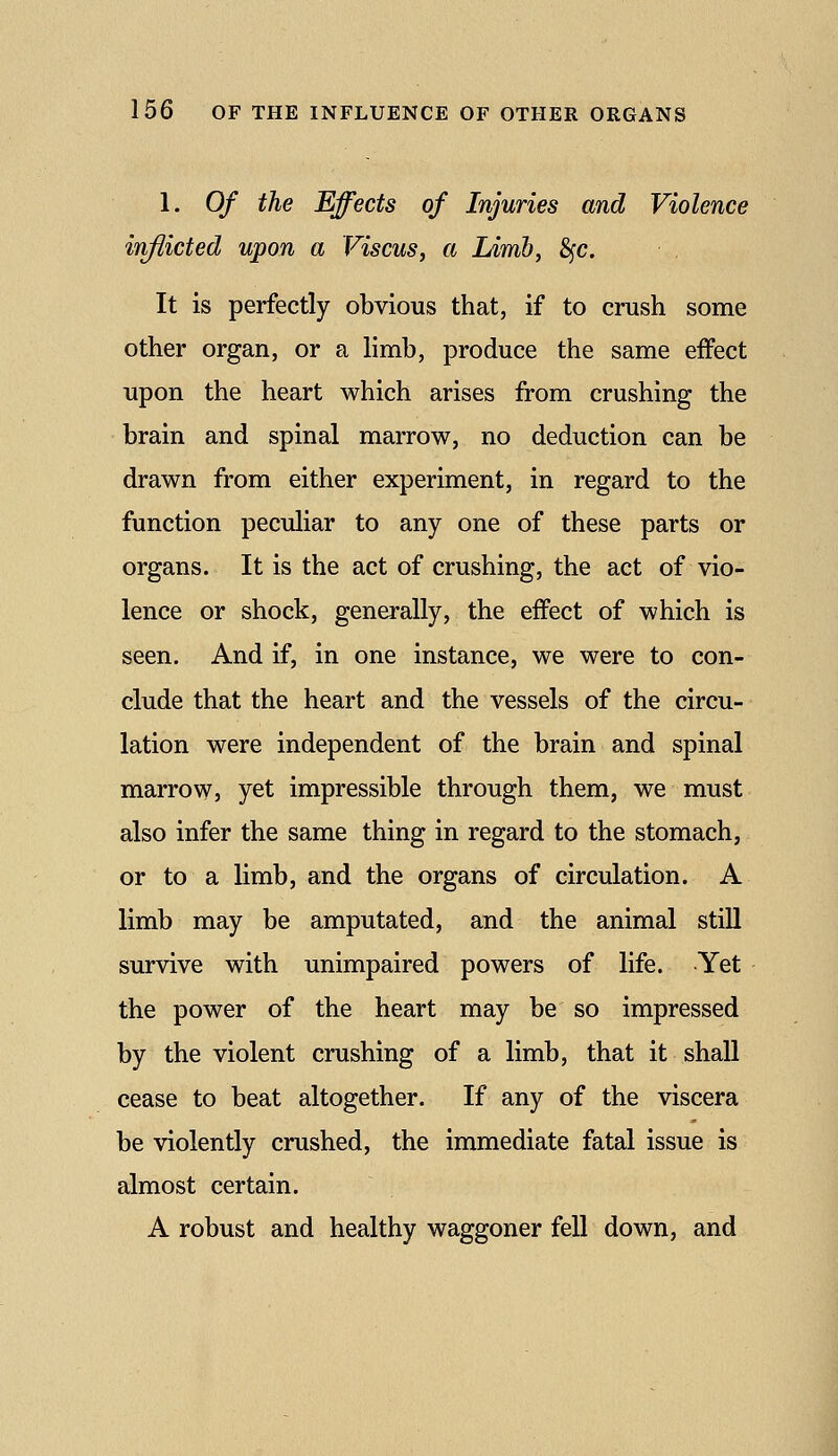 1. Of the Effects of Injuries and Violence inflicted upon a Viscus, a Limb, 8fc. It is perfectly obvious that, if to crush some other organ, or a limb, produce the same effect upon the heart which arises from crushing the brain and spinal marrow, no deduction can be drawn from either experiment, in regard to the function peculiar to any one of these parts or organs. It is the act of crushing, the act of vio- lence or shock, generally, the effect of which is seen. And if, in one instance, we were to con- clude that the heart and the vessels of the circu- lation were independent of the brain and spinal marrow, yet impressible through them, we must also infer the same thing in regard to the stomach, or to a limb, and the organs of circulation. A limb may be amputated, and the animal still survive with unimpaired powers of life. Yet the power of the heart may be so impressed by the violent crushing of a limb, that it shall cease to beat altogether. If any of the viscera be violently crushed, the immediate fatal issue is almost certain. A robust and healthy waggoner fell down, and