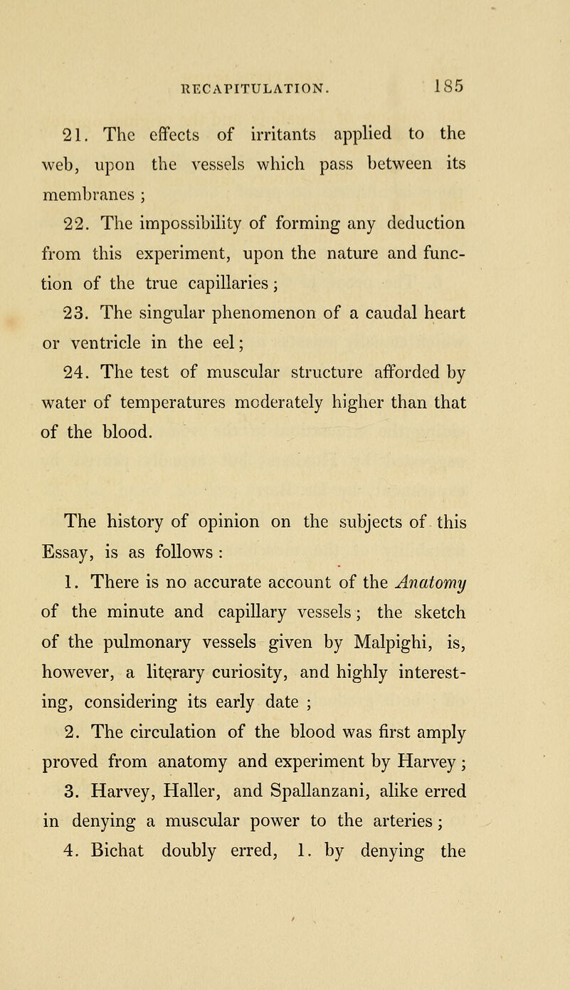 21. The effects of irritants applied to the web, upon the vessels which pass between its membranes ; 22. The impossibility of forming any deduction from this experiment, upon the nature and func- tion of the true capillaries; 23. The singular phenomenon of a caudal heart or ventricle in the eel; 24. The test of muscular structure afforded by water of temperatures moderately higher than that of the blood. The history of opinion on the subjects of this Essay, is as follows : 1. There is no accurate account of the Anatomy of the minute and capillary vessels; the sketch of the pulmonary vessels given by Malpighi, is, however, a literary curiosity, and highly interest- ing, considering its early date ; 2. The circulation of the blood was first amply proved from anatomy and experiment by Harvey; 3. Harvey, Haller, and Spallanzani, alike erred in denying a muscular power to the arteries; 4. Bichat doubly erred, 1. by denying the