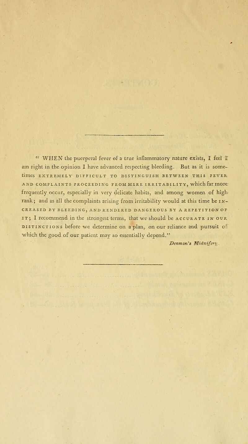  WHEN the puerperal fever of a trae inflammatory nature exists, I feel I am right in the opinion I have advanced respecting bleeding. But as it is some- times EXTREMELY DIFFICULT TO DISTINGUISH BETWEEN THIS FEVER. AND COMPLAINTS PROCEEDING FROM MERE IRRITABILITY, which far morfc frequently occur, especially in very delicate habits, and among women of high rank; and as all the complaints arising from irritability would at this time be in- creased BY BLEEDING, AND RENDERED DANGEROUS BY A REPETITION OF IT ; I recommend in the strongest terms, that we should be accurate inour. DISTINCTIONS before we determine on apian, on our reliance and pursuit of which the good of our patient may so essentially depend. Denmafi'i Midrvi/e^^