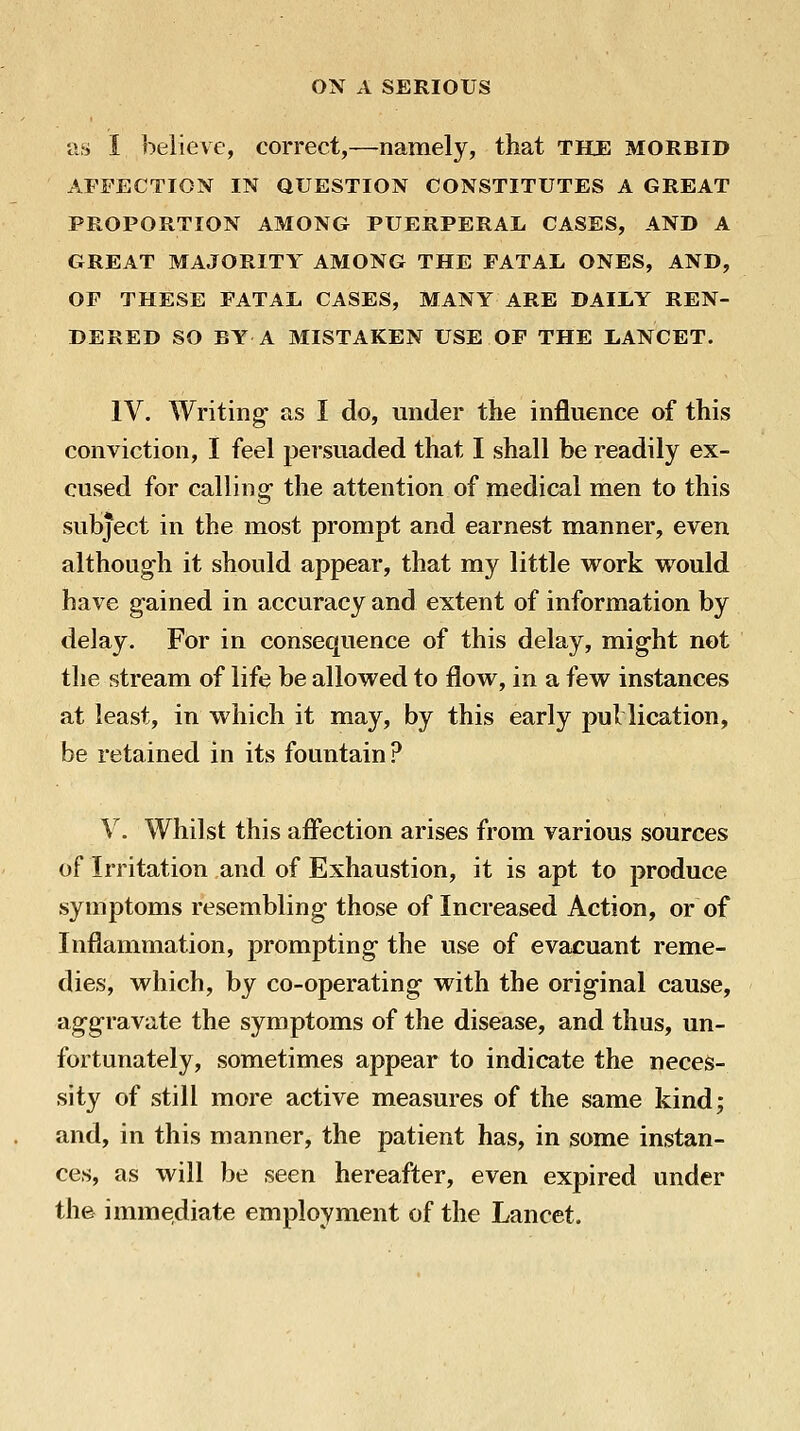 as I believe, correct,—namely, that the morbid AFFECTION IN QUESTION CONSTITUTES A GREAT PROPORTION AMONG PUERPERAL, CASES, AND A GREAT MAJORITY AMONG THE FATAL ONES, AND, OF THESE FATAL CASES, MANY ARE DAILY REN- DERED SO BY A MISTAKEN USE OF THE LANCET. IV. Writing' as I do, under the influence of this conviction, I feel persuaded that I shall be readily ex- cused for calling- the attention of medical men to this subject in the most prompt and earnest manner, even although it should appear, that my little work would have gained in accuracy and extent of information by delay. For in consequence of this delay, m^ig-ht not the stream of life be allowed to flow, in a few instances at least, in which it may, by this early pul lication, be retained in its fountain? V. Whilst this afi*ection arises from various sources of Irritation and of Exhaustion, it is apt to produce symptoms resembling those of Increased Action, or of Inflammation, prompting the use of evacuant reme- dies, which, by co-operating- with the orig-inal cause, ag-gravate the symptoms of the disease, and thus, un- fortunately, sometimes appear to indicate the neces- sity of still more active measures of the same kind; and, in this manner, the patient has, in some instan- ces, as will be seen hereafter, even expired under the immediate employment of the Lancet.