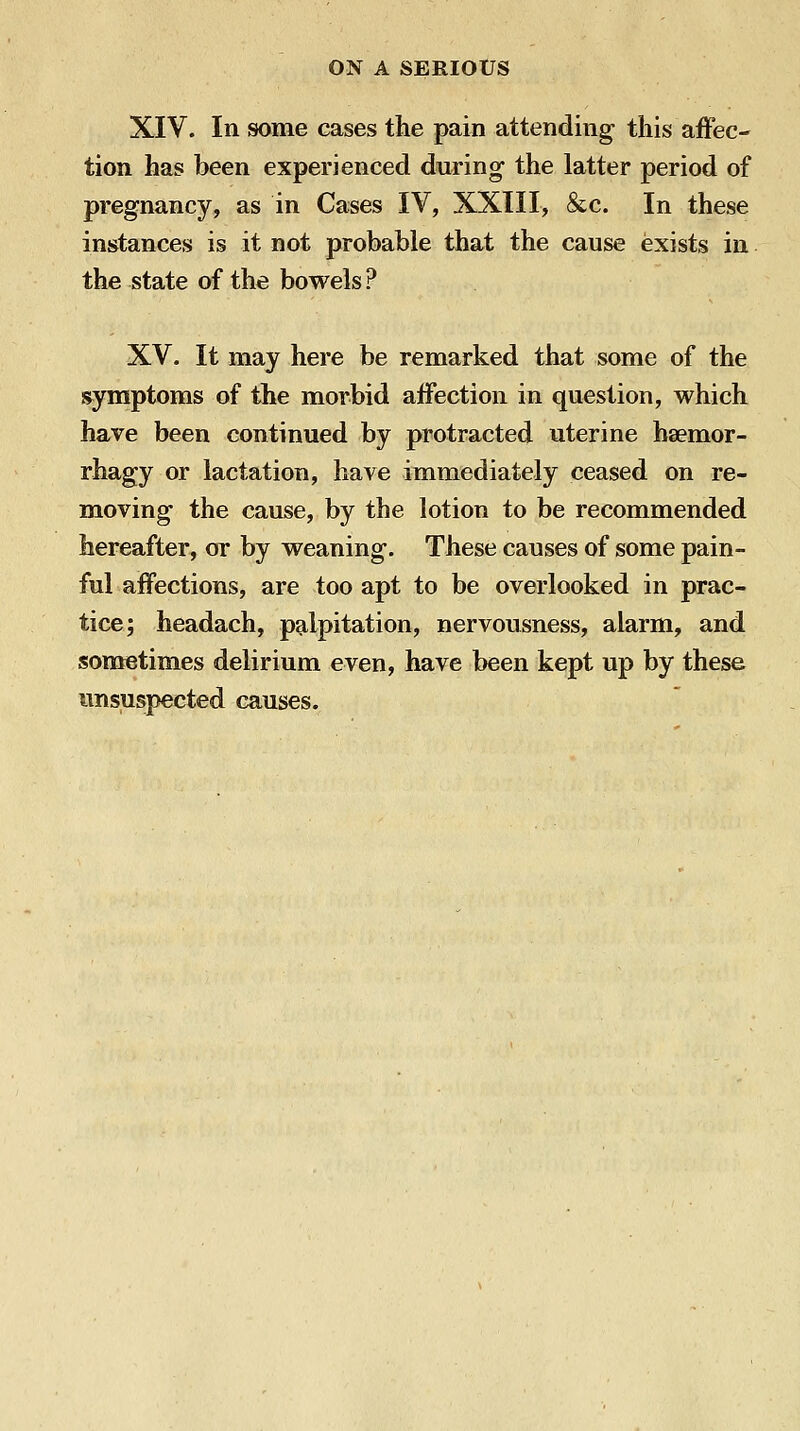 XIV. In some cases the pain attending this affec- tion has been experienced during the latter period of pregnancy, as in Cases IV, XXIII, &c. In these instances is it not probable that the cause exists in the state of the bowels ? XV. It may here be remarked that some of the symptoms of the morbid affection in question, which have been continued by protracted uterine hsemor- rhagy or lactation, have immediately ceased on re- moving the cause, by the lotion to be recommended hereafter, or by weaning. These causes of some pain- ful affections, are too apt to be overlooked in prac- tice; headach, palpitation, nervousness, alarm, and sometimes delirium even, have been kept up by these unsuspected causes.