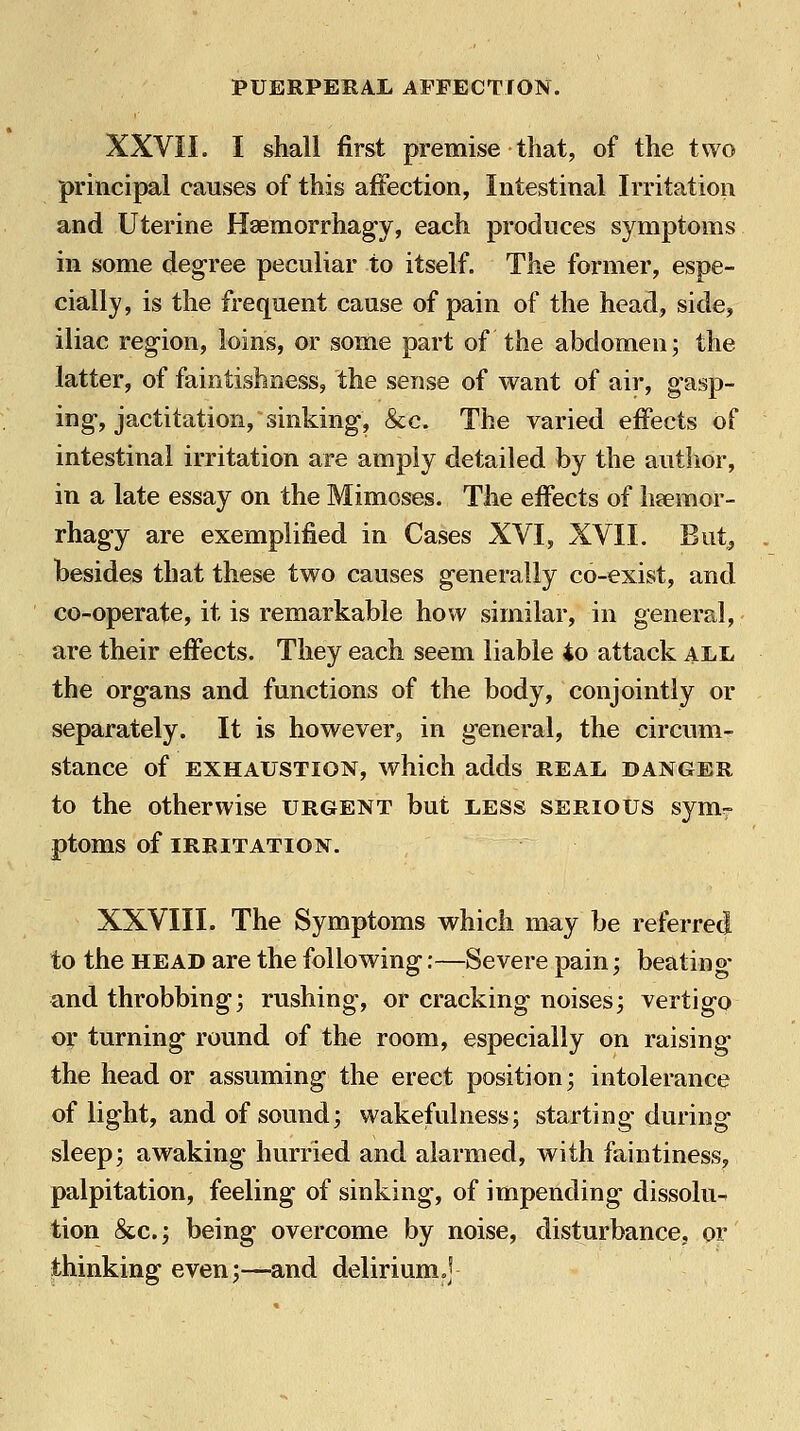 XXVII. I shall first premise that, of the two principal causes of this affection, Intestinal Irritation and Uterine Haemorrhagy, each produces symptoms in some degree peculiar to itself. The former, espe- cially, is the frequent cause of pain of the head, side, iliac region, loins, or some part of the abdomen; the latter, of faintishness, the sense of want of air, gasp- ing-, jactitation, sinking, &c. The varied effects of intestinal irritation are amply detailed by the author, in a late essay on the Mimeses. The effects of heemor- rhagy are exemplified in Cases XVI, XVII. But^ besides that these two causes generally co-exist, and co-operate, it is remarkable how similar, in general, are their effects. They each seem liable io attack al,l the org-ans and functions of the body, conjointly or separately. It is however, in g-eneral, the circumr stance of exhaustion, which adds real danger to the otherwise urgent but less serious sym- ptoms of irritation. XXVIII. The Symptoms which may be referred to the HEAD are the following:—Severe pain; beatin o- and throbbing; rushing, or cracking noises; vertigo or turning round of the room, especially on raising the head or assuming the erect position; intolerance of light, and of sound; wakejfulness; starting during sleep; awaking hurried and alarmed, with faintiness, palpitation, feeling of sinking, of impending dissolu- tion &c.; being overcome by noise, disturbance, or thinking even;—and deliriumoj