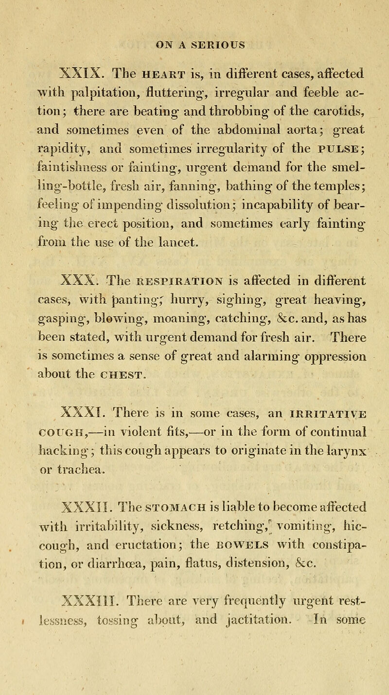 XXIX. The HEART is, in different cases, affected with palpitation, fluttering, irregular and feeble ac- tion ; there are beating- and throbbing of the carotids, and sometimes even of the abdominal aorta; great rapidity, and sometimes irregularity of the pulse; faintislmess or fainting, urgent demand for the smel- ling-bottle, fresh air, fanning, bathing of the temples; feeling of impending dissolution; incapability of bear- ing the erect position, and sometimes early fainting from the use of the lancet. XXX. The RESPIRATION is affected in different cases, with panting;^ hurry, sighing, great heaving, gasping, blowing, moaning, catching, &c. and, as has been stated, with urgent demand for fresh air. There is sometimes a sense of great and alarming oppression about the chest. XXXI. There is in some cases, an irritative COUGH,—in violent fits,—or in the form of continual hacking; this cough appears to originate in the larynx or trachea. XXXII. The STOMACH is liable to become affected with irritability, sickness, retching, vomiting, hic- cough, and eructation; the BOWELS with constipa- tion, or diarrhoea, pain, flatus, distension, &c. XXXIII. There are very freqnently urgent rest- lessness, tossing aljput, and jactitation. In some