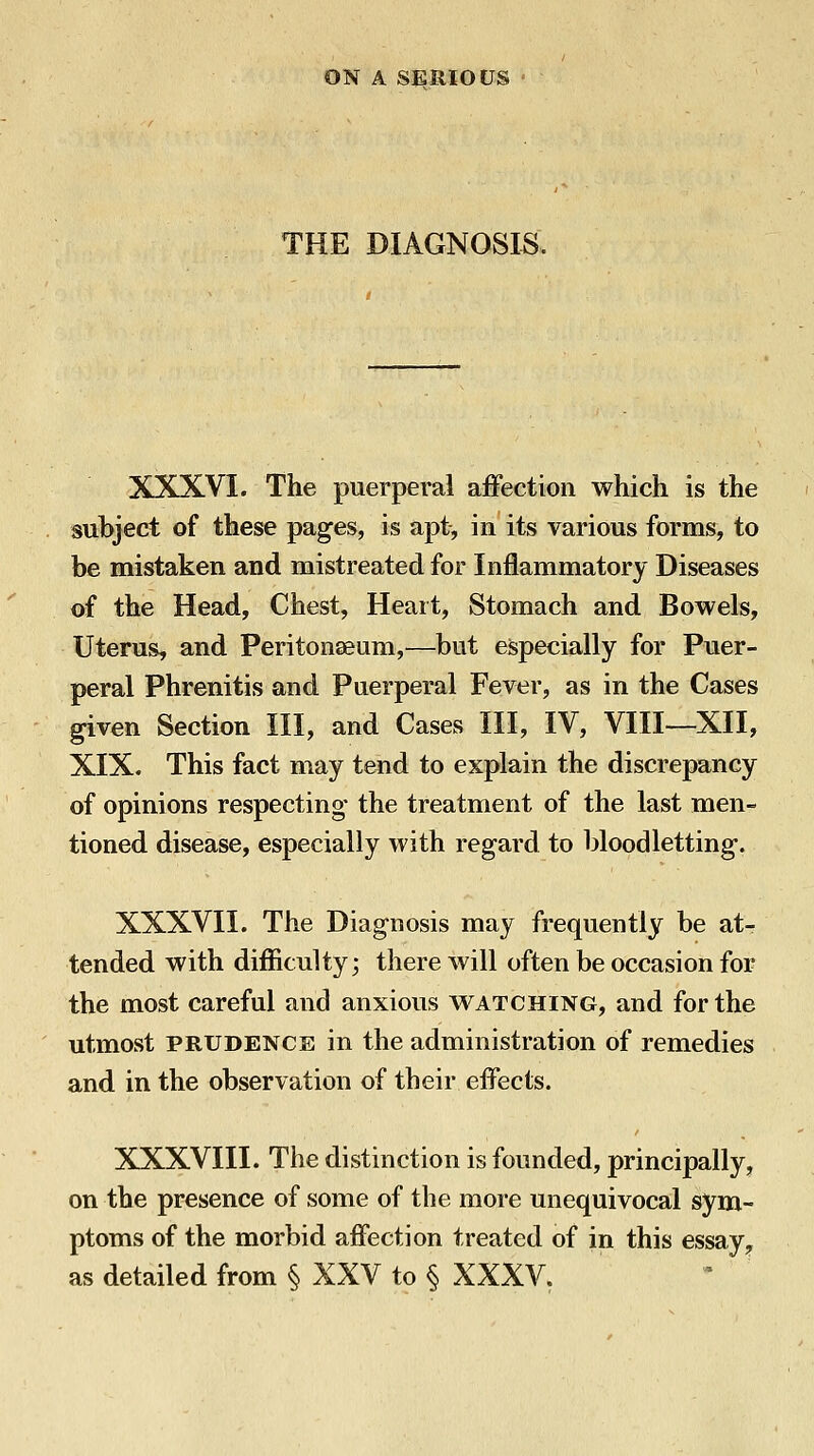 THE DIAGNOSIS. XXXVI. The puerperal affection which is the subject of these pages, is apt, in its various forms, to be mistaken and mistreated for Inflammatory Diseases of the Head, Chest, Heart, Stomach and Bowels, Uterus, and Peritonaeum,—but especially for Puer- peral Phrenitis and Puerperal Fever, as in the Cases given Section III, and Cases III, IV, VIII—XII, XIX. This fact may tend to explain the discrepancy of opinions respecting the treatment of the last men- tioned disease, especially with regard to bloodletting. XXXVII. The Diagnosis may frequently be at- tended with difficulty; there will often be occasion for the most careful and anxious watching, and for the utmost PRUDENCE in the administration of remedies and in the observation of their effects. XXXVIII. The distinction is founded, principally, on the presence of some of the more unequivocal sym- ptoms of the morbid affection treated of in this essay^ as detailed from § XXV to § XXXV.