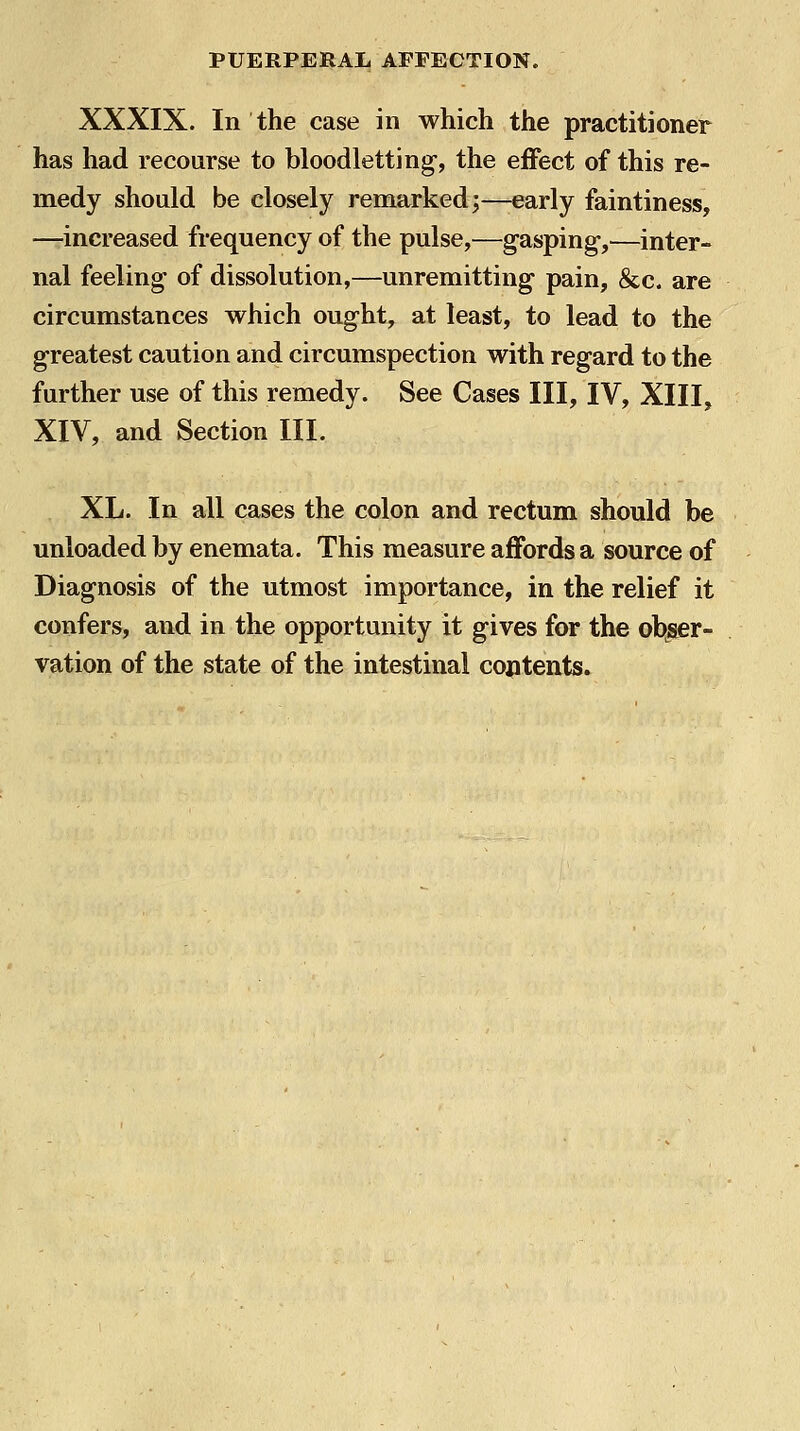 XXXIX. In the case in which the practitioner has had recourse to bloodletting, the effect of this re- medy should be closely remarked;—early faintiness, —increased frequency of the pulse,—gasping-,—inter- nal feeling of dissolution,—unremitting pain, &c. are circumstances which ought, at least, to lead to the greatest caution and circumspection with regard to the further use of this remedy. See Cases III, IV, XIII, XIV, and Section III. XL. In all cases the colon and rectum should be unloaded by enemata. This measure affords a source of Diagnosis of the utmost importance, in the relief it confers, and in the opportunity it gives for the obser- vation of the state of the intestinal contents.