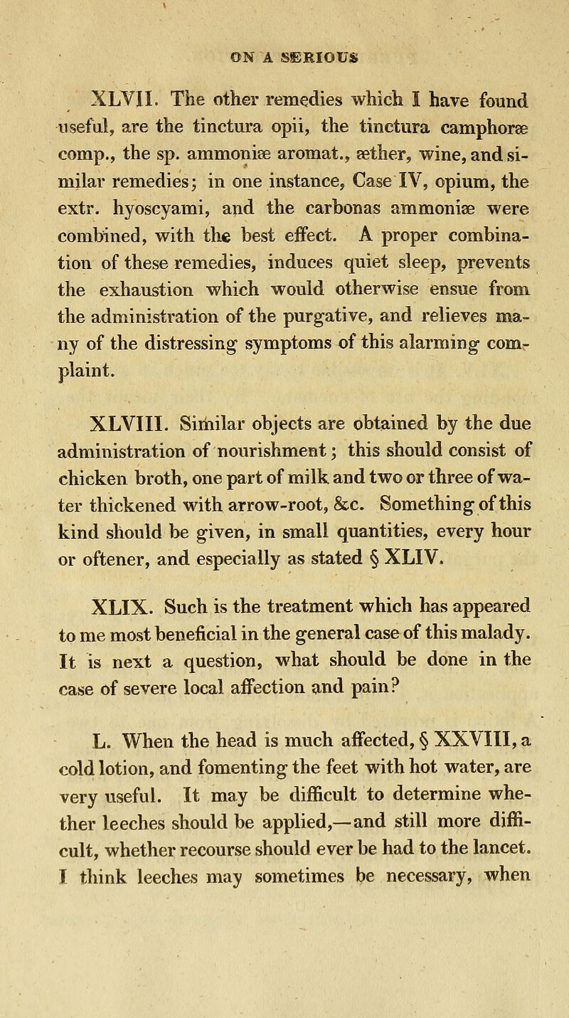 XLVII. The other remedies which I have found iisefuly are the tinctura opii, the tinctiira camphorse comp., the sp. ammonise aromat., aether, wine, and si- milar remedies; in one instance, Case IV, opium, the extr. hyoscyami, and the carbonas ammoniae were combined, with the best effect. A proper combina- tion of these remedies, induces quiet sleep, prevents the exhaustion which would otherwise ensue from the administration of the purgative, and relieves ma- ny of the distressing symptoms of this alarming- comr plaint. XLVIII. Sirhilar objects are obtained by the due administration of nourishment; this should consist of chicken broth, one part of milk and two or three of wa- ter thickened with arrow-root, &c. Something of this kind should be given, in small quantities, every hour or oftener, and especially as stated § XLIV. XLIX. Such is the treatment which has appeared to me most beneficial in the general case of this malady. It is next a question, what should be done in the case of severe local affection and pain? L. When the head is much affected, § XXVIII, a cold lotion, and fomenting the feet with hot water, are very useful. It may be difficult to determine whe- ther leeches should be applied,—and still more diffi- cult, whether recourse should ever be had to the lancet.