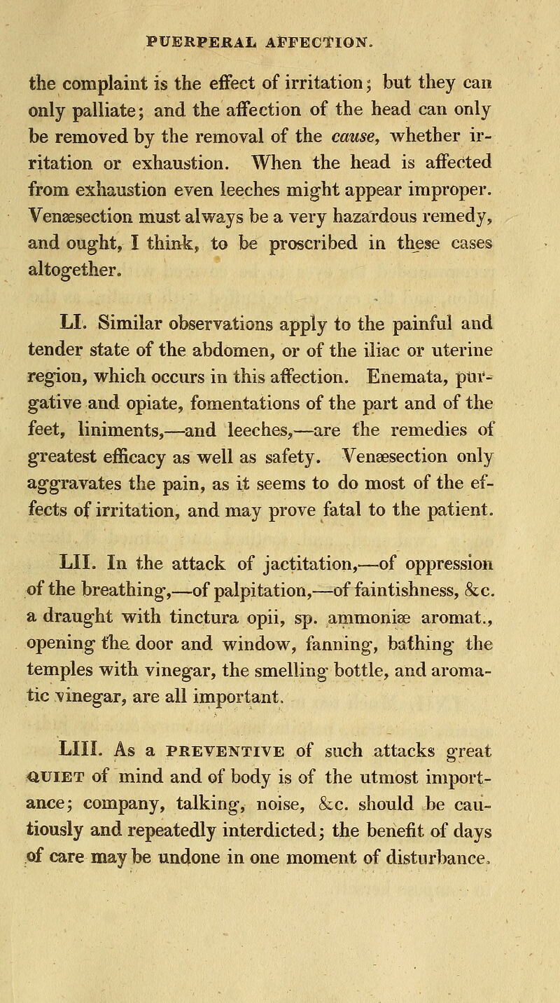 the complaint is the effect of irritation; but they can only palliate; and the aifection of the head can only be removed by the removal of the cause^ whether ir- ritation or exhaustion. When the head is affected from exhaustion even leeches might appear improper. Venaesection must alvs^ays be a very hazardous remedy, and ought, I think, to be proscribed in these cases altogether. LI. Similar observations apply to the painful and tender state of the abdomen, or of the iliac or uterine region, which occurs in this affection. Enemata, pur- gative and opiate, fomentations of the part and of the feet, liniments,—and leeches,—are the remedies of greatest efficacy as well as safety. ¥enaesection only aggravates the pain, as it seems to do most of the ef- fects of irritation, and may prove fatal to the patient. LII. In the attack of jactitation,—of oppression of the breathing,—of palpitation,—of faintishness, &c. a draught with tinctura opii, sp. ammoniae aromat., opening the. door and window, fanning, bathing the temples with vinegar, the smelling bottle, and aroma- tic vinegar, are all important. LIII. As a PREVENTIVE of such attacks great auiET of mind and of body is of the utmost import- ance; company, talking, noise, &c. should be cau- tiously and repeatedly interdicted; the benefit of days of care may be undone in one moment of disturbance.