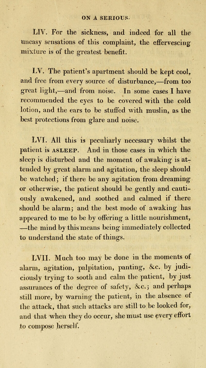 LIV. For the sickness, and indeed for all the uneasy sensations of this complaint, the effervescing mixture is of the greatest benefit. LV. The patient's apartment should be kept cool, and free from every source of disturbance,—from too great light,^—and from noise. In some cases I have recommended the eyes to be covered with the cold lotion, and the ears to be stuffed with muslin, as the best protections from glare and noise. LVI. All this is peculiarly necessary whilst the patient is asleep. And in those cases in which the sleep is disturbed and the moment of awaking is at- tended by great alarm and agitation, the sleep should be watched; if there be any agitation from dreaming or otherwise, the patient should be gently and cauti- ously awakened, and soothed and calmed if there should be alarm; and the best mode of awaking has appeared to me to be by offering a little nourishment, —the mind by this means being immediately collected to understand the state of things. LVII. Much too may be done in the moments of alarm, agitation, palpitation, panting, &c. by judi- ciously trying to sooth and calm the patient, by just assurances of the degree of safety, &c.; and perhaps still more, by warning the patient, in the absence of the attack, that such attacks are still to be looked for, and that when they do occur, she must use every effort to compose herself.