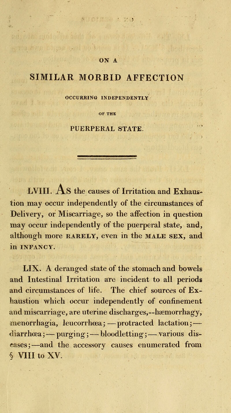 ON A SIMILAR MORBID AFFECTION OCCURRING INDEPENDENTLY OF THE PUERPERAL STATE. LVIII. A.S the causes of Irritation and Exhaus- tion may occur independently of the circumstances of Delivery, or Miscarriage, so the affection in question may occur independently of the puerperal state, and, although more rarely, even in the MAiiE sex, and in INFANCY. LIX. A deranged state of the stomach and bowels and Intestinal Irritation are incident to all periods and circumstances of life. The chief sources of Ex- haustion which occur independently of confinement and miscarriage, are uterine discharges,~heemorrhagy, anenorrhagia, leucorrhcea;—protracted lactationj — diarrhoea; — purging; — bloodletting; — various dis- eases;—and the accessory causes enumerated from