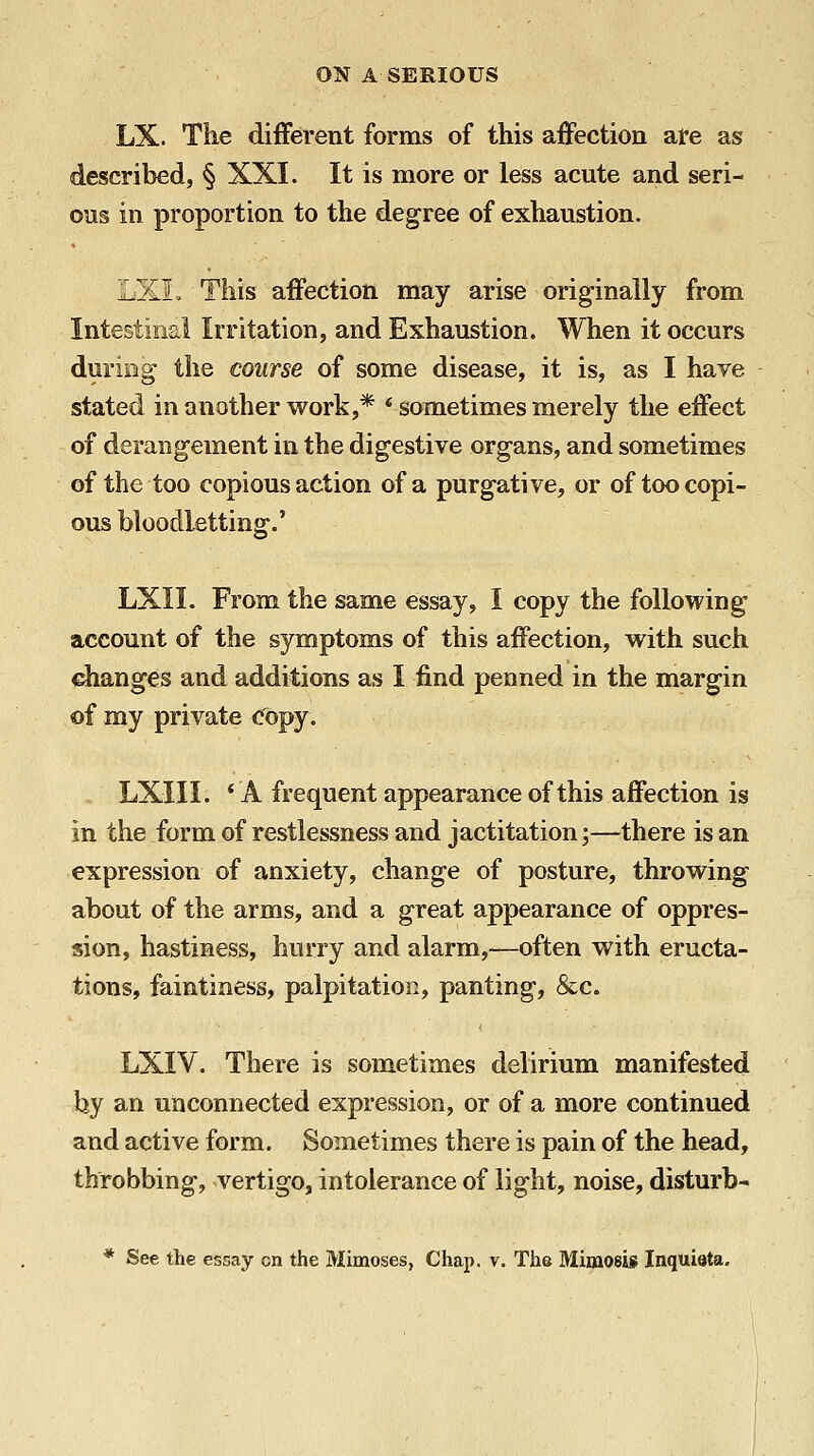 LX. The different forms of this affection are as described, § XXI. It is more or less acute and seri- ous in proportion to the degree of exhaustion. LXL This affection may arise originally from Intestinal Irritation, and Exhaustion. When it occurs during the course of some disease, it is, as I have stated in another work,* * sometimes merely the effect of derangement in the digestive organs, and sometimes of the too copious action of a purgative, or of too copi- ous bloodletting.' LXII. From the same essay, I copy the following account of the symptoms of this affection, with such dianges and additions as I find penned in the margin of my private Copy. . LXIII. * A frequent appearance of this affection is in the form of restlessness and jactitation;—there is an expression of anxiety, change of posture, throwing about of the arms, and a great appearance of oppres- sion, hastiness, hurry and alarm,—often with eructa- tions, faintiness, palpitation, panting, &c. LXIV. There is sometimes delirium manifested by an unconnected expression, or of a more continued and active form. Sometimes there is pain of the head, throbbing, vertigo, intolerance of light, noise, disturb-