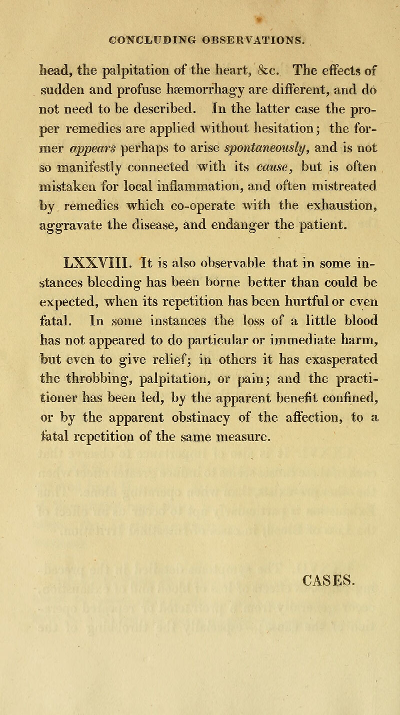 bead, the palpitation of the heart, &c. The effects of sudden and profuse hsemorrhagy are different, and do not need to be described. In the latter case the pro- per remedies are applied without hesitation; the for- mer appears perhaps to arise spontaneously, and is not so manifestly connected with its cause, but is often mistaken for local inflammation, and often mistreated by remedies which co-operate with the exhaustion, aggravate the disease, and endanger the patient. LXXVIII. It is also observable that in some in- stances bleeding has been borne better than could be expected, when its repetition has been hurtful or even fatal. In some instances the loss of a little blood has not appeared to do particular or immediate harm, but even to give relief; in others it has exasperated the throbbing, palpitation, or pain; and the practi- tioner has been led, by the apparent benefit confined, or by the apparent obstinacy of the affection, to a fatal repetition of the same measure. CASES.