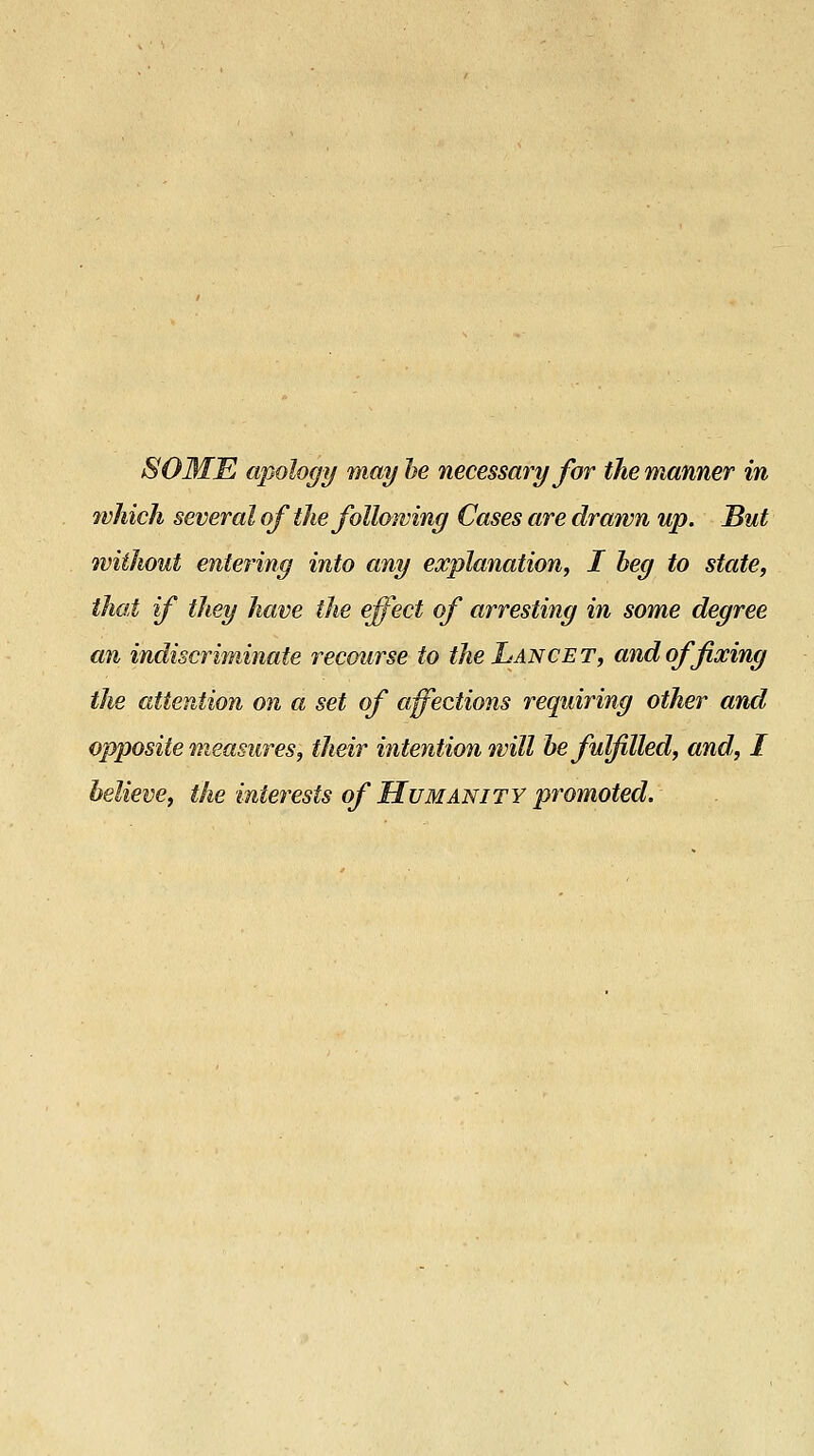 SOME apology may he necessary for the manner in which several of the following Cases are drawn up. But without entering into any explanation^ I heg to state, that if they have the effect of arresting in some degree an indiscriminate recourse to the Lancet, and of fixing the attention on a set of affections requiring other and opposite measures, their intention will he fulfilled, and, I believe, the interests of Humanity promoted.