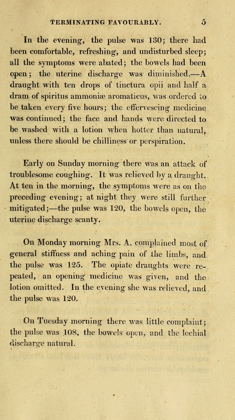 In the evening-, the pulse was 130; there had been comfortable, refreshing, and undisturbed sleep; all the symptoms were abated; the bowels had been open; the uterine discharge was diminished.—A draught with ten drops of tinctura opii and half a dram of spiritus ammonise aromaticus, was ordered to be taken every five hours; the efFervescing- medicine was continued; the face and hands were directed to be washed with a lotion when hotter than naturalj unless there should be chilliness or perspiration. Early on Sunday morning there was an attack of troublesome coughing. It was relieved by a draught. At ten in the morning, the symptoms w ere as on the preceding evening; at night they were still further mitigated;—the pulse was 120, the bowels open, the uterine discharge scanty. On Monday morning Mrs. A. complained most of general stiffness and aching pain of the limbs, and the pulse was 125. The opiate draughts were re- peated, an opening medicine was given, and the lotion omitted. In the evening she was relieved, and the pulse v/as 120. On Tuesday morning there was little complaint; the pulse was .108, the bowels open, and the lochial discharsre natural.