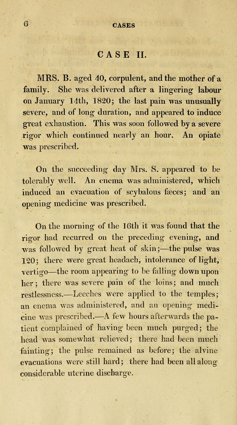 CASE II. MRS. B. aged 40, corpulent, and the mother of a family. She was delivered after a lingering labour on January 14th, 1820; the last pain was unusually severe, and of long duration, and appeared to induce great exhaustion. This was soon followed by a severe rigor which continued nearly an hour. An opiate was prescribed. On the succeeding day Mrs. S. appeared to be tolerably well. An enema was administered, which induced an evacuation of scybalous faeces; and an opening medicine was prescribed. On the morning of the 16th it was found that the rigor had recurred on the preceding evening, and was followed by great heat of skin;—the pulse was 120; there were great headach, intolerance of light, vertigo—the room appearing to be falling down upon her; there was severe pain of the loins; and much restlessness.^—Leeches were applied to the temples; an enema was administered, and an opening medi- cine M'as prescribed.—A few hours afterwards the pa- tient complained of having been much purged; the head was somewhat relieved; there had been much fainting; the pulse remained as before; the alvine evacuations were still hard; there had been all along considerable uterine discharge.