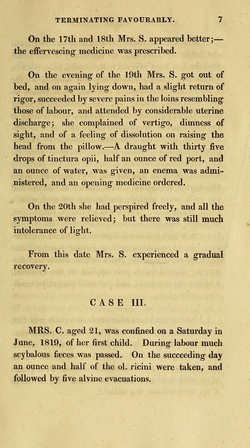 On the 17th and 18th Mrs. S. appeared better;— the efFervescing- medicine was prescribed. On the evening of the 19th Mrs. S. got out of bed, and on again lying down, had a slight return of rigor, succeeded by severe pains in the loins resembling those of labour, and attended by considerable uterine discharge; she complained of vertigo, dimness of sight, and of a feeling of dissolution on raising the head from the pillow.—A draught with thirty five drops of tinctura opii, half an ounce of red port, and an ounce of water, was given, an enema was admi- nistered, and an opening medicine ordered. On the 20th she had perspired freely, and all the symptoms were relieved; but there was still much intolerance of light. From this date Mrs. S. experienced a gradual recovery. CASE III. MRS. C. aged 21, was confined on a Saturday in June, 1819, of her first child. During labour much scybalous faeces was passed. On the succeeding day an ounce and half of the ol. ricini were taken, and followed by five alvine evacuations.