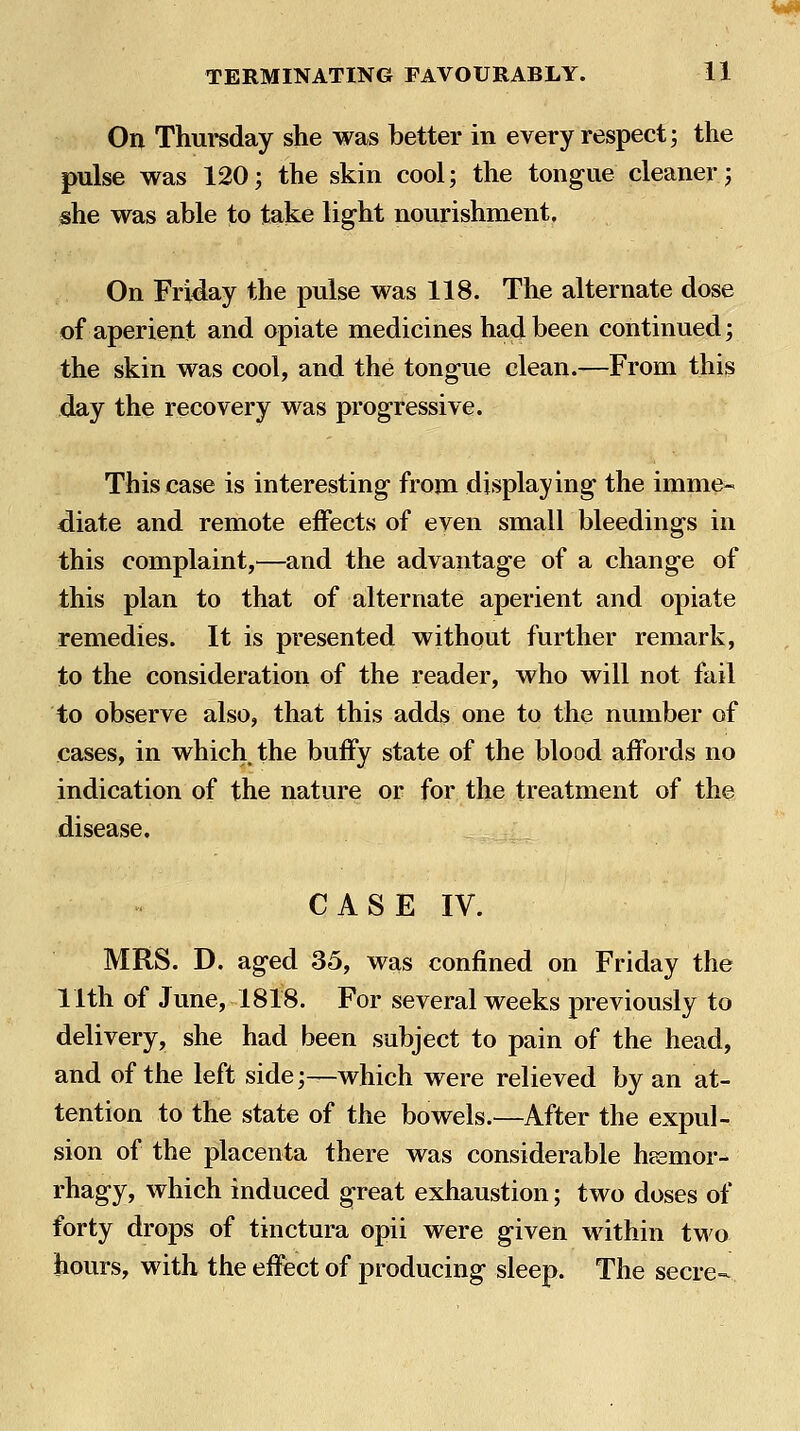Ml TERMINATING FAVOURABLY. 11 On Thursday she was better in every respect; the pulse was 120; the skin cool; the tongue cleaner; she was able to take light nourishment. On Friday the pulse was 118. The alternate dose of aperient and opiate medicines had been continued; the skin was cool, and the tongue clean.—From this day the recovery was progressive. This case is interesting from displaying the imme- diate and remote effects of even small bleedings in this complaint,—and the advantage of a change of this plan to that of alternate aperient and opiate remedies. It is presented without further remark, to the consideration of the reader, who will not fail to observe also, that this adds one to the number of cases, in which the buffy state of the blood affords no indication of the nature or for the treatment of the disease. CASE IV. MRS. D. aged 35, was confined on Friday the 11th of June, 1818. For several weeks previously to delivery, she had been subject to pain of the head, and of the left side;^which were relieved by an at- tention to the state of the bowels.—After the expul- sion of the placenta there was considerable heemor- rhagy, which induced great exhaustion; two doses of forty drops of tinctura opii were given within two hours, with the effect of producing sleep. The secre-