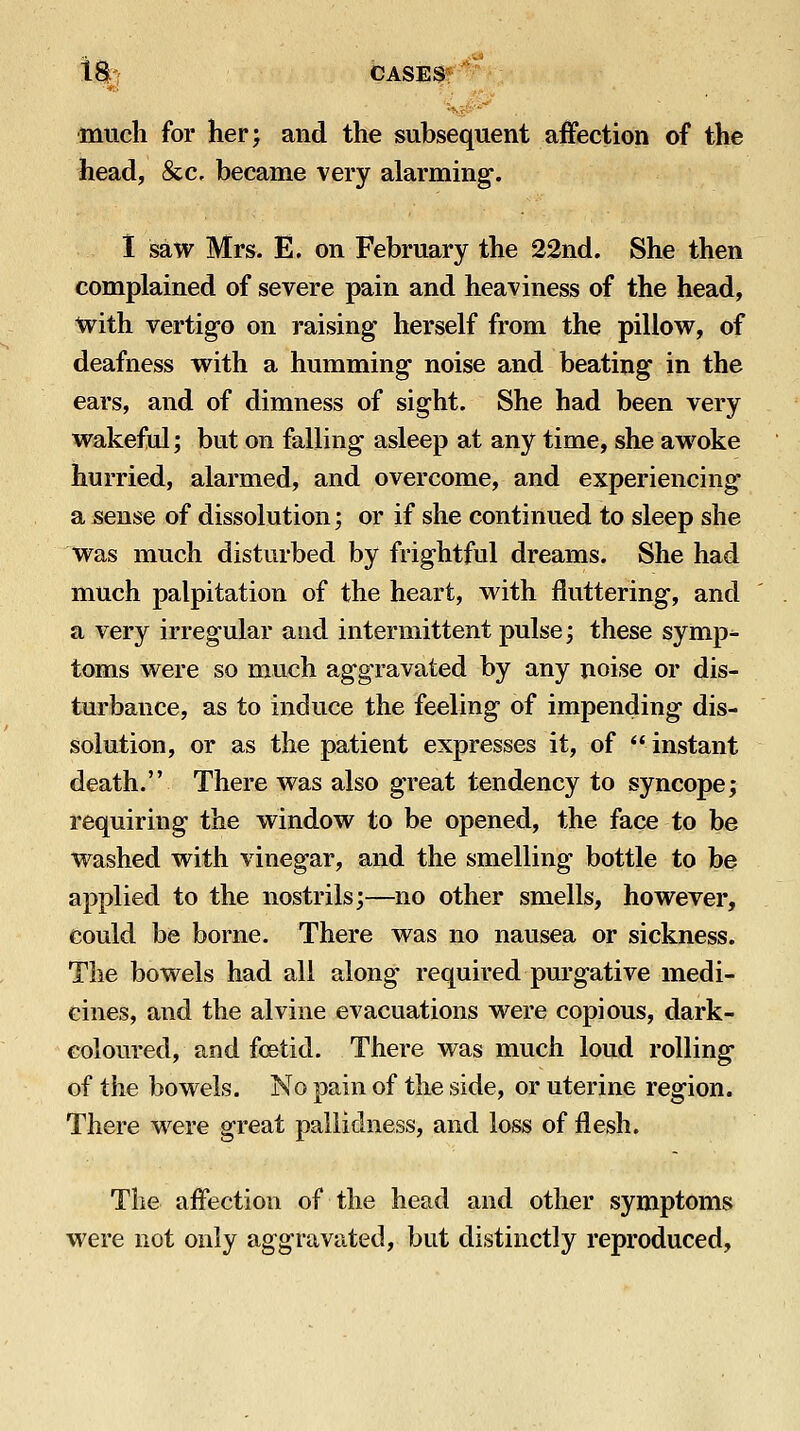 1% CASES*~ much for her; and the subsequent affection of the head, &c, became very alarming-. 1 saw Mrs. E. on February the 22nd. She then complained of severe pain and heaviness of the head, with vertigo on raising herself from the pillow, of deafness with a humming noise and beating in the ears, and of dimness of sight. She had been very wakeful; but on falling asleep at any time, she awoke hurried, alarmed, and overcome, and experiencing a sense of dissolution; or if she continued to sleep she was much disturbed by frightful dreams. She had much palpitation of the heart, with fluttering, and a very irregular and intermittent pulse; these symp- toms were so much aggravated by any noise or dis- turbance, as to induce the feeling of impending dis- solution, or as the patient expresses it, of instant death. There was also great tendency to syncope; requiring the window to be opened, the face to be washed with vinegar, and the smelling bottle to be applied to the nostrils;—no other smells, however, could be borne. There was no nausea or sickness. The bowels had all along required purgative medi- cines, and the alvine evacuations were copious, dark- coloured, and foetid. There was much loud rolling- of the bowels. No pain of the side, or uterine region. There were great pallidness, and loss of flesh. The affection of the head and other symptoms were not only aggravated, but distinctly reproduced.