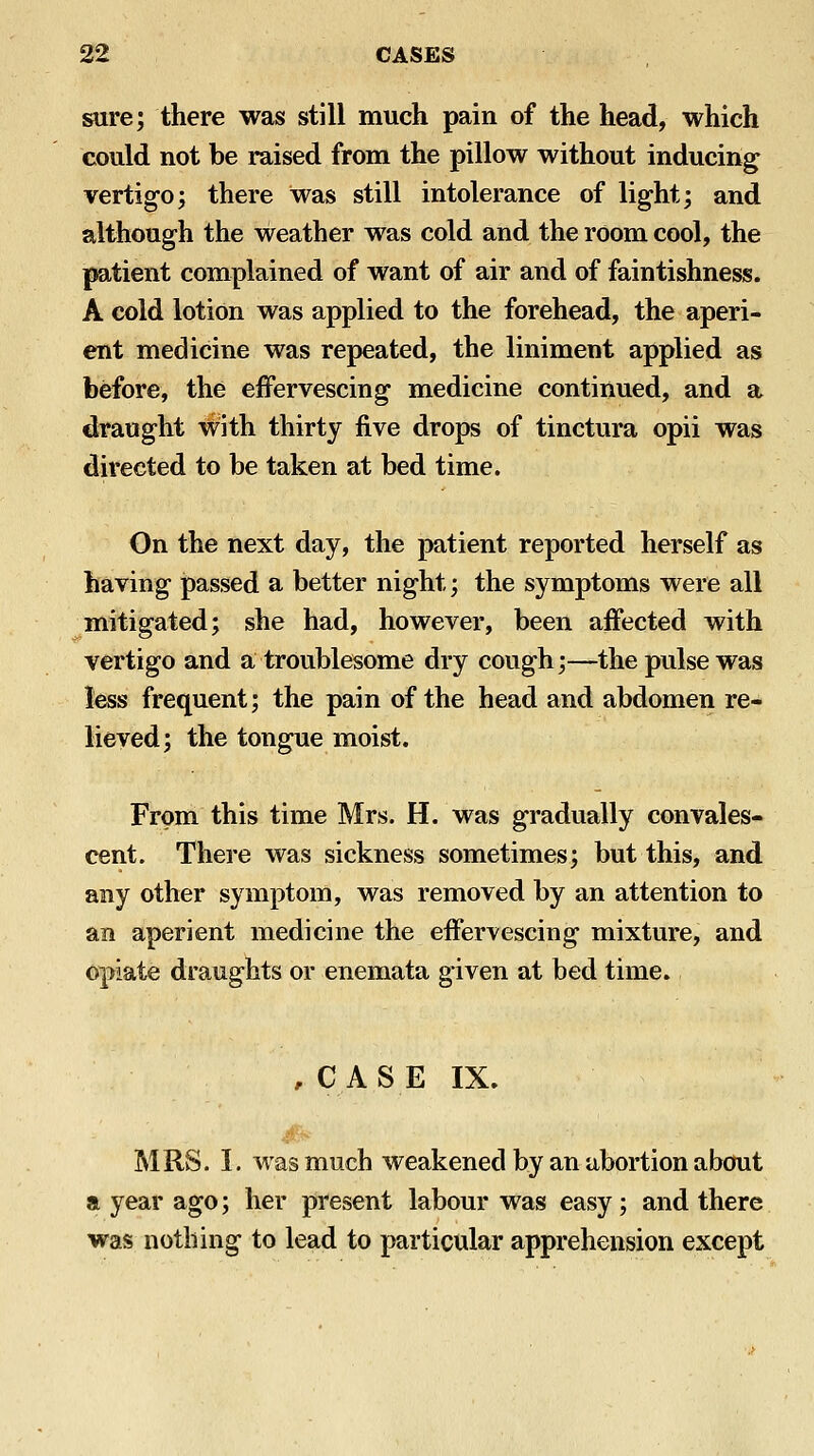 sure; there was still much pain of the head, which could not be raised from the pillow without inducing; vertigo; there was still intolerance of light; and although the weather was cold and the room cool, the patient complained of want of air and of faintishness. A cold lotion was applied to the forehead, the aperi- ent medicine was repeated, the liniment applied as before, the effervescing medicine continued, and a draught with thirty five drops of tinctura opii was directed to be taken at bed time. On the next day, the patient reported herself as having passed a better night; the symptoms were all mitigated; she had, however, been affected with vertigo and a troublesome dry cough;—the pulse was less frequent; the pain of the head and abdomen re- lieved; the tongue moist. From this time Mrs. H. was gradually convales- cent. There was sickness sometimes; but this, and any other symptom, was removed by an attention to an aperient medicine the effervescing mixture, and opiate draughts or enemata given at bed time. , CASE IX. MRS. I. was much weakened by an abortion about a year ago; her present labour was easy; and there was nothing to lead to particular apprehension except