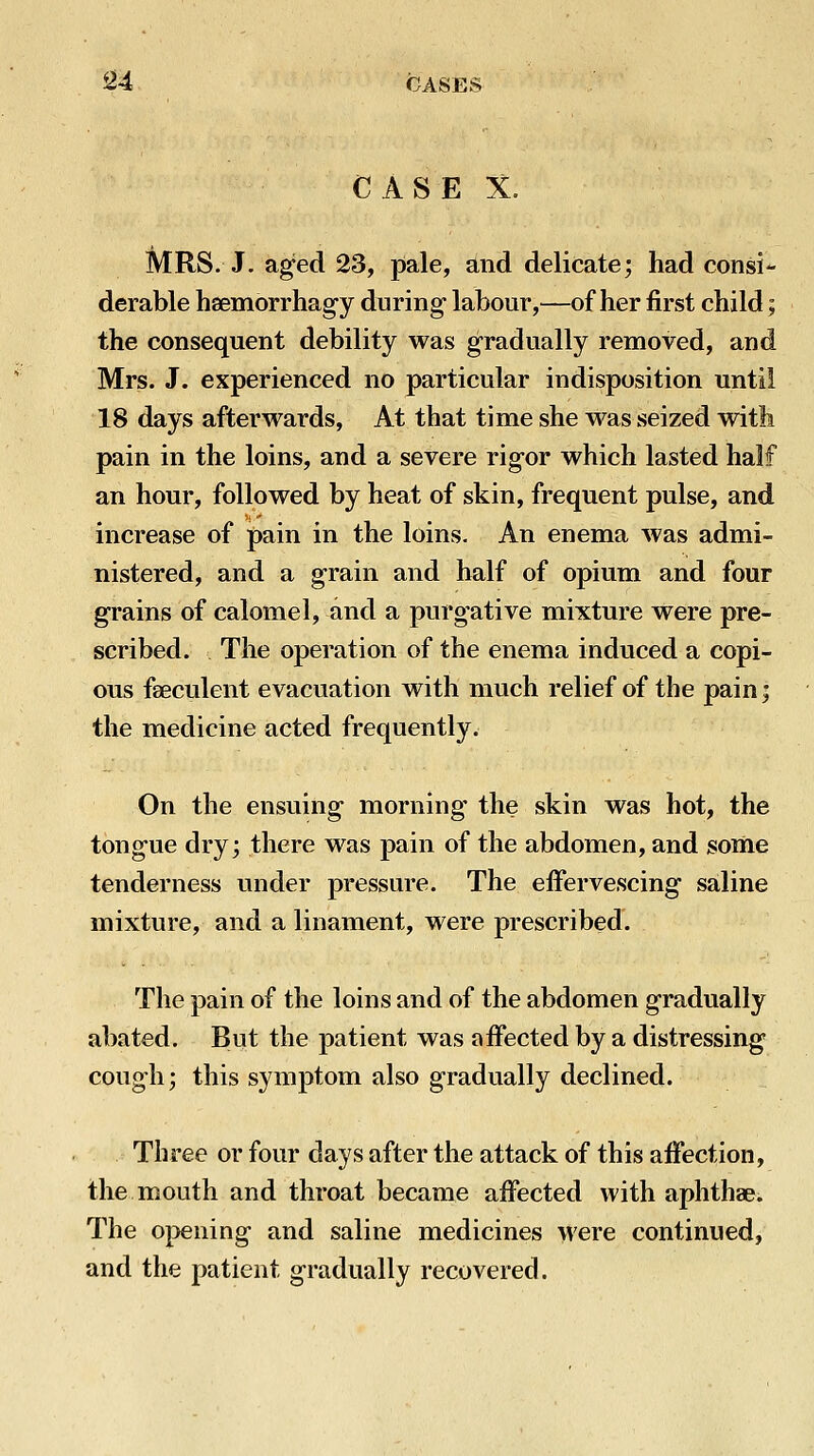 CASE X. MRS. J. aged 23, pale, and delicate; had consi- derable hsemorrhag-y during- labour,—of her first child; the consequent debility was gradually removed, and Mrs. J. experienced no particular indisposition until 18 days afterwards. At that time she was seized with pain in the loins, and a severe rigor which lasted half an hour, followed by heat of skin, frequent pulse, and increase of pain in the loins. An enema was admi- nistered, and a grain and half of opium and four grains of calomel, and a purgative mixture were pre- scribed. The operation of the enema induced a copi- ous faeculent evacuation with much relief of the pain; the medicine acted frequently. On the ensuing morning the skin was hot, the tongue dry; there was pain of the abdomen, and some tenderness under pressure. The effervescing saline mixture, and a linament, were prescribed. The pain of the loins and of the abdomen gradually abated. But the patient was affected by a distressing cough; this symptom also gradually declined. Three or four days after the attack of this affection, the mouth and throat became affected with aphthae. The 0i>ening and saline medicines were continued, and the patient gradually recovered.