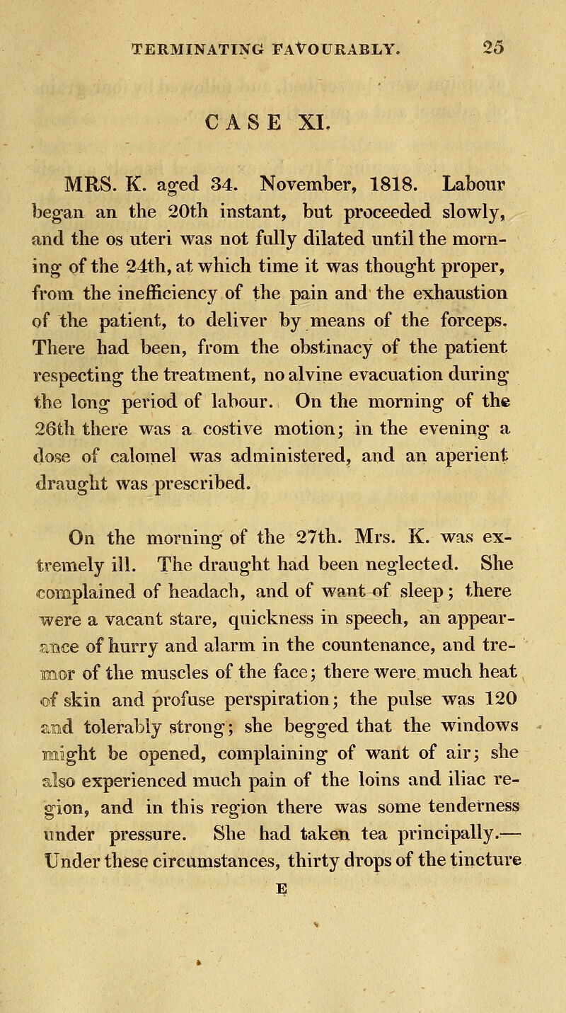 CASE XL MRS. K. aged 34. November, 1818. Labour beg-an an the 20tb instant, but proceeded slowly, and the os uteri was not fully dilated until the morn- ing- of the 24th, at which time it was thought proper, from the inefficiency of the pain and the exhaustion of the patient, to deliver by means of the forceps. There had been, from the obstinacy of the patient respecting- the treatment, no alvine evacuation during the long period of labour. On the morning of the 26th there was a costive motion; in the evening a dose of calomel was administered, and an aperient draught was prescribed. On the morning of the 27th. Mrs. K. was ex- tremely ill. The draught had been neglected. She complained of headach, and of want of sleep; there were a vacant stare, quickness in speech, an appear- ance of hurry and alarm in the countenance, and tre- mor of the muscles of the face; there were much heat tof skin and profuse perspiration; the pulse was 120 aiid tolerably strong; she begged that the windows might be opened, complaining of want of air; she also experienced much pain of the loins and iliac re- gion, and in this region there was some tenderness under pressure. She had taken tea principally.— Under these circumstances, thirty drops of the tincture