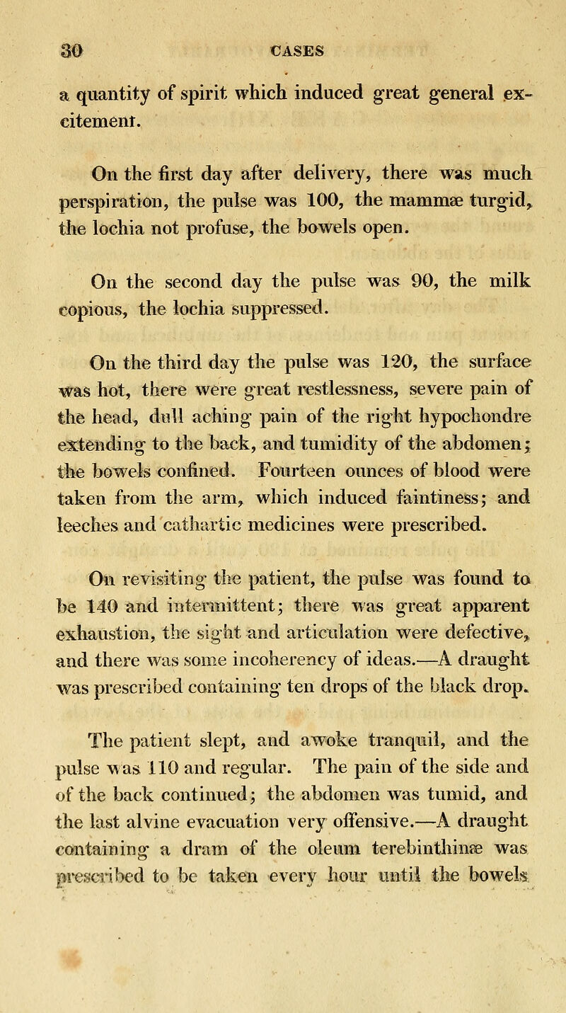 a quantity of spirit which induced great general ex- citement. On the first day after delivery, there was much perspiration, the pulse was 100, the mammae turgid^ the lochia not profuse, the bowels open. On the second day the pulse was 90, the milk copious, the lochia suppressed. On the third day the pulse was 120, the surface was hot, there were great restlessness, severe pain of the head, dull aching pain of the right hypochondre extending to the back, and tumidity of the abdomen; the bowels confined. Fourteen ounces of blood were taken from the arm, which induced faintinessj and leeches and cathartic medicines were prescribed. Oil revisiting the patient, the pulse was found to be 140 and intermittent; there was great apparent exhaustion, the sight and articiilation were defective,^ and there was some incoherency of ideas.^—^A draught was prescribed containing ten drops of the black drop. The patient slept, and awoke tranquil, and the pulse w as 110 and regular. The pain of the side and of the back continued; the abdomen was tumid, and the last alvine evacuation very offensive.—A draught containing a dram of the oleum terebinthinse was prescribed to be taken every hour until the bowels