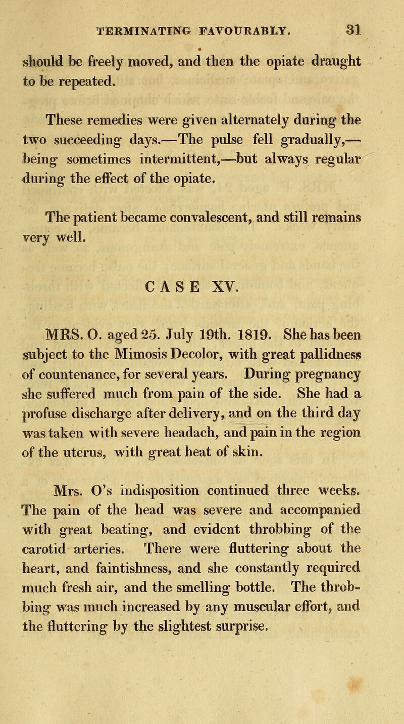 should be freely moved, and then the opiate draught to be repeated. These remedies were given alternately during the two succeeding days.—The pulse fell gradually,— being sometimes intermittent,—but always regular during the effect of the opiate. The patient became convalescent, and still remains very well. CASE XV. MRS. 0. aged 25. July 19th. 1819. She has been subject to the Mimosis Decolor, with great pallidness of countenance, for several years. During pregnancy she suffered much from pain of the side. She had a profuse discharge after delivery, and on the third day was taken with severe headach, and pain in the region of the uterus, with great heat of skin. Mrs. O's indisposition continued three weeks. The pain of the head was severe and accompanied with great beating, and evident throbbing of the carotid arteries. There were fluttering about the heart, and faintishness, and she constantly required much fresh air, and the smelling bottle. The throb- bing was much increased by any muscular effort, and the fluttering by the slightest surprise.