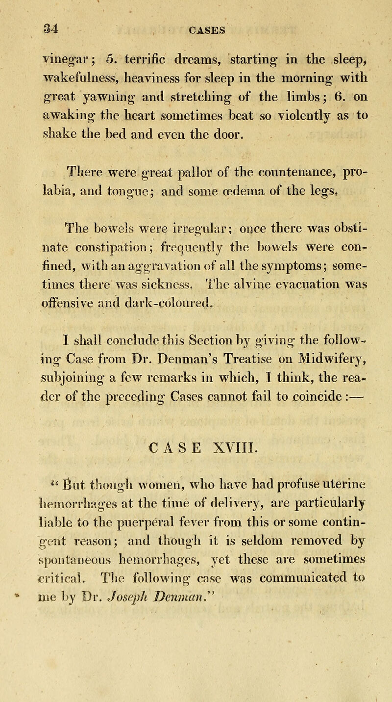 vineg'ar; 5. terrific dreams, starting in the sleeps wakefulness, heaviness for sleep in the morning with g-reat yawning and stretching- of the limbs; 6. on awaking- the heart sometimes beat so violently as to shake the bed and even the door. There were great pallor of the countenance, pro- labia, and tongue; and some oedema of the legs. The bowels were irregular; once there was obsti- nate constipation; frequently the bowels were con- fined, with an ag-gravation of all the symptoms; some- times there was sickness. The alvine evacuation was offensive and dark-coloured, I shall conclude this Section by giving- the follow- ing- Case from Dr. Denman's Treatise on Midwifer}^, subjoining a few remarks in which, I think, the rea^^ der of the preceding Cases cannot fail to coincide :— CASE XVIII. '^ But though women, who have had profuse uterine hemorrhages at the time of delivery, are particularly liable to the puerperal fever from this or some contin- gent reason; and though it is seldom removed by spontaueons hemorrhages, yet these are sometimes critical. The following case was communicated to me by Dr. Joseph Denman.