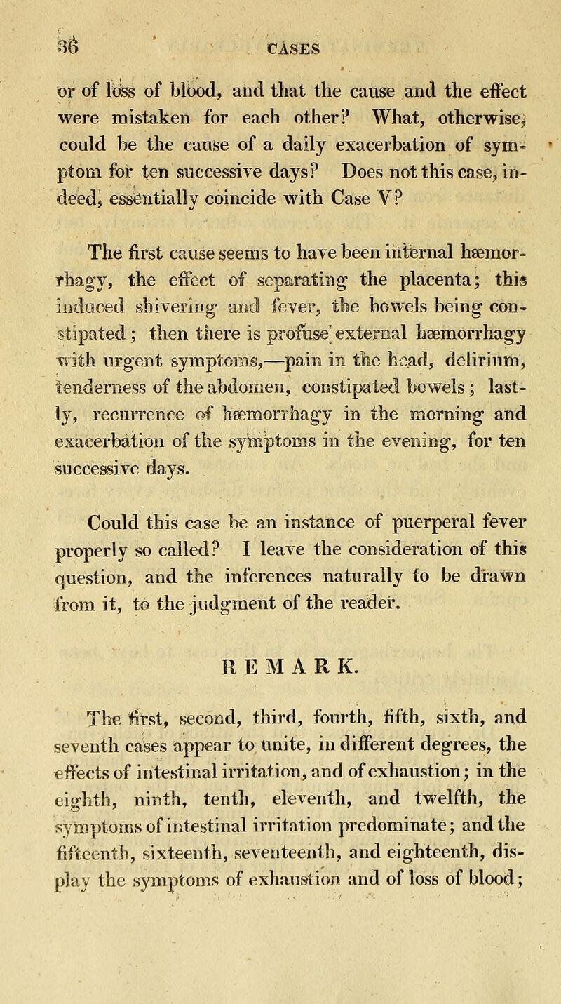 3^ or of loss of blood, and that the cause and the effect were mistaken for each other? What, otherwise^ could be the cause of a daily exacerbation of sym- ptom for ten successive days? Does not this case, in- deed j essentially coincide with Case V? The first cause seems to have been internal haemor- rhagy, the effect of separating- the placenta; this ind-uced shivering- and fever, the bowels being- con- stipated ; then there is profuse' external hsemorrhag-y with urgent symptoms,—pain in the head, delirium, tenderness of the abdomen, constipated bowels; last- ly, recurrence of h^morrhag-y in the morning and exacerbation of the symptoms in the evening*, for ten successive days. Could this case be an instance of puerperal fever properly so called? I leave the consideration of this question, and the inferences naturally to be drawn from it, to the judgment of the reader. REMARK. The first, second, third, fourth, fifth, sixth, and seventh caises a,ppear to unite, in different degrees, the effects of intestinal irritation, and of exhaustion; in the eighth, ninth, tenth, eleventh, and twelfth, the symptoms of intestinal irritation predominate; and the fifteenth, sixteenth, seventeenth, and eighteenth, dis- play the symptoms of exhaustion and of loss of blood;