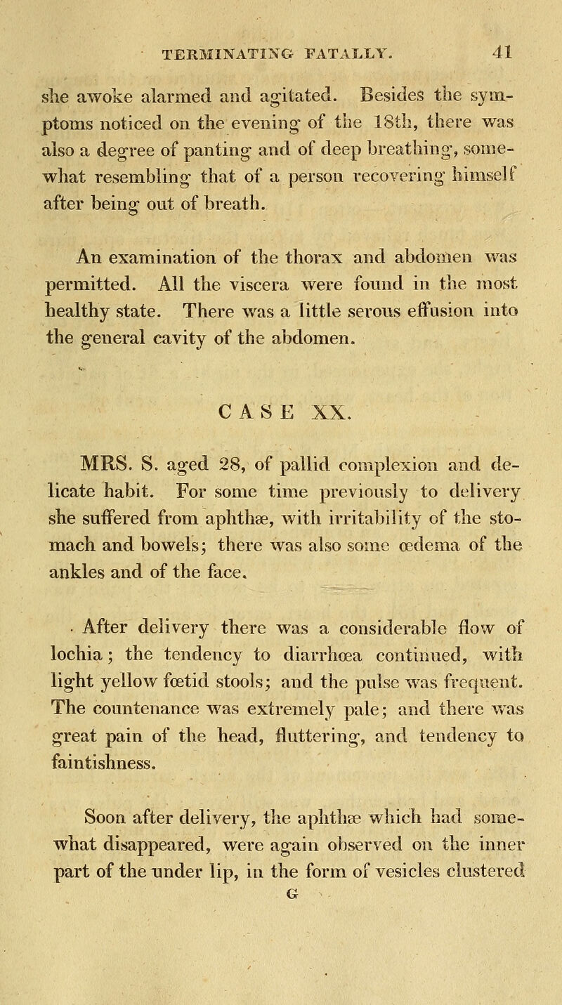 she awoke alarmed and agitated. Besides tlie sym- ptoms noticed on the evening of the 18th, there was also a degree of panting and of deep breathing, some- what resembling that of a person recovering himself after being out of breath. An examination of the thorax and abdomen was permitted. All the viscera were found in the most healthy state. There was a little serous effusion into the general cavity of the abdomen. CASE XX. MRS. S. aged 28, of pallid complexion and de- licate habit. For some time previously to delivery she suffered from aphthae, with irritability of the sto- mach and bowels; there was also some oedema of the ankles and of the face. ■ After delivery there was a considerable flow of lochia; the tendency to diarrhoea continued, with light yellow foetid stools; and the pulse was frequent. The countenance was extremely pale; and there was great pain of the head, fluttering, and tendency to faintishness. Soon after delivery, the aphthse which had some- what disappeared, were again observed on the inner part of the Tinder lip, in the form of vesicles clustered G