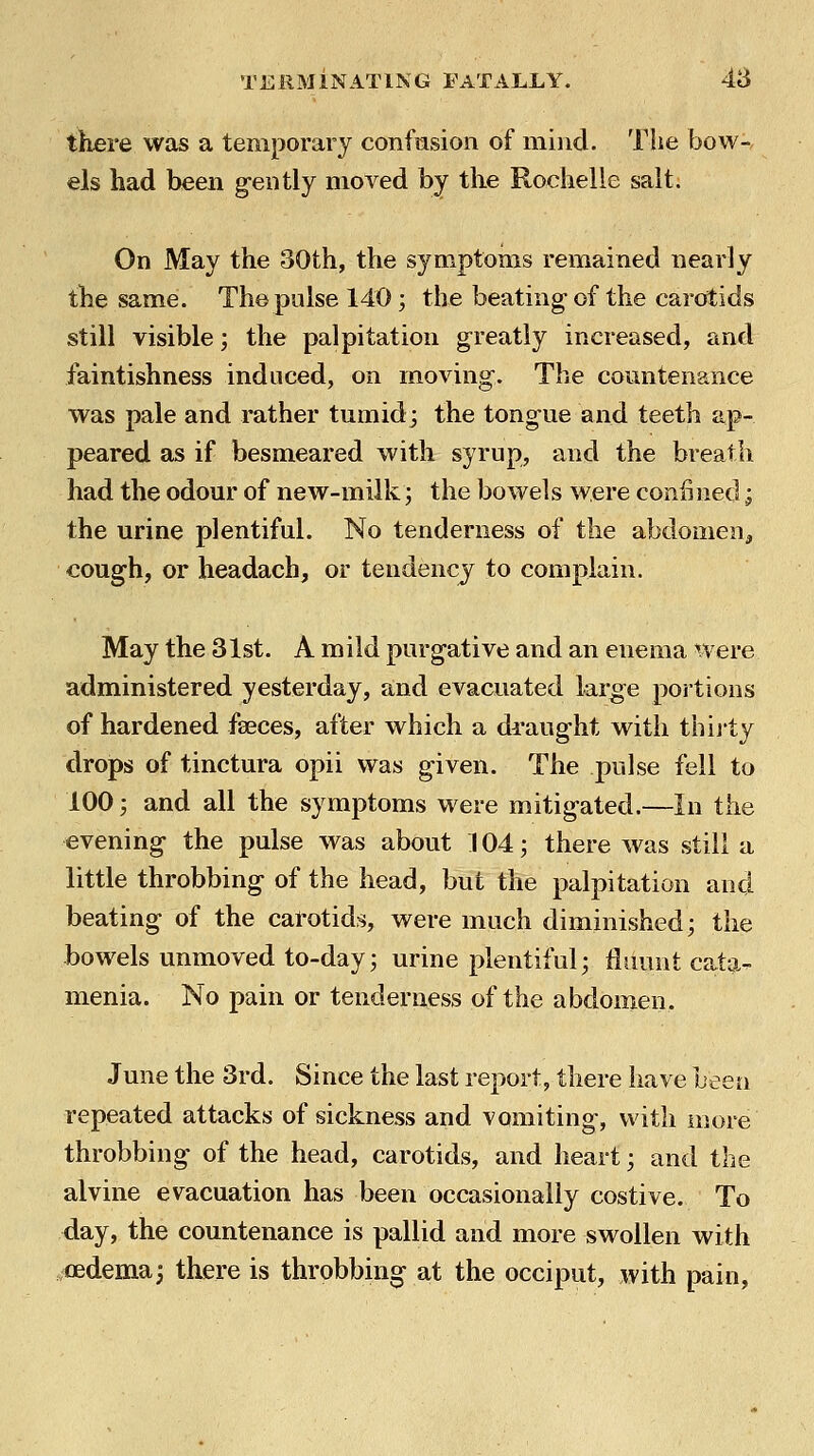 there was a temporary confasion of iniiid. The bow- els had been gently moved by the Rochelie salt. On May the 30th, the symptoms remained nearly the same. The pulse 140; the beating- of the carotids still visible; the palpitation greatly increased, and faintishness induced, on moving. The countenance was pale and rather tumid; the tongue and teeth ap- peared as if besmeared with syrup, and the breath had the odour of new-milk; the bowels were confined j the urine plentiful. No tenderness of the abdomen^ cough, or headach, or tendencj to complain. May the 31st. A mild purgative and an enema were administered yesterday, and evacuated large portions of hardened faeces, after which a draught with thij'ty drops of tinctura opii was given. The pulse fell to 100; and all the symptoms were mitigated.—In the evening the pulse was about 104; there was still a little throbbing of the head, but the palpitation and beating of the carotids, were much diminished; the bowels unmoved to-day; urine plentiful; liiumt cata- menia. No pain or tenderness of the abdomen. June the 3rd. Since the last report, there have been repeated attacks of sickness and vomiting, with more throbbing of the head, carotids, and heart; and the alvine evacuation has been occasionally costive. To day, the countenance is pallid and more swollen with oedema3 there is throbbing at the occiput, with pain,