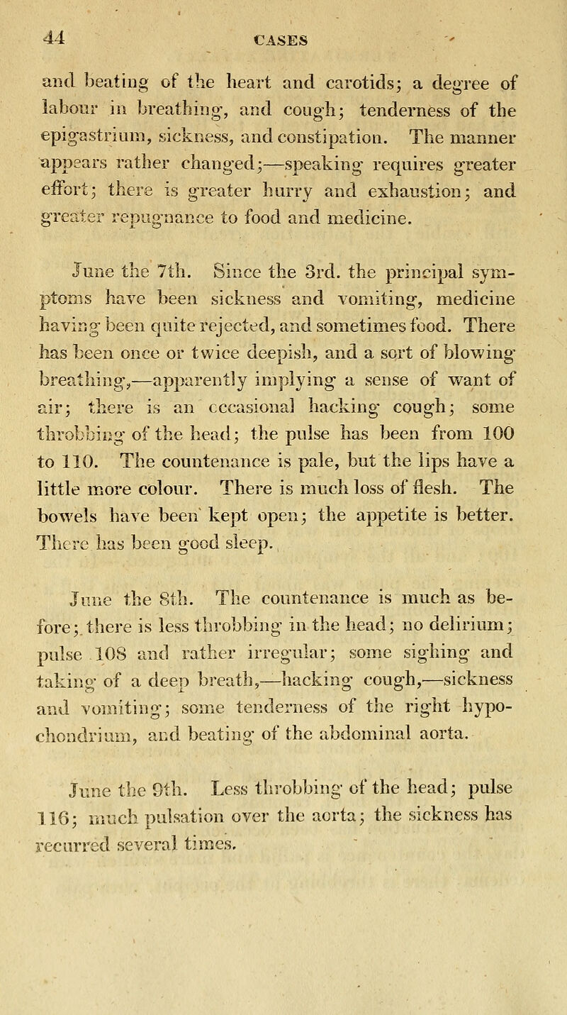 and beating of tlie heart and carotids; a degree of labour in breathing-, and cough; tenderness of the epigastrium, sickness, and constipation. The manner appears rather changed;—speaking requires greater eiFort; there is greater hurry and exhaustion; and greater repugnance to food and medicine. June the 7th. Since the 3rd. the principal sym- ptoms have been sickness and vomiting, medicine having been quite rejected, and sometimes food. There has been once or twice deepish, and a sort of blowing breathings—apparently implying a sense of want of air; there is an cccasional hacking cough; some throbbing of the head; the pulse has been from 100 to 110. The countenance is pale, but the lips have a little more colour. There is much loss of flesh. The bowels have been' kept open; the appetite is better. There has been good sleep. June the 8th. The countenance is much as be- fore;, there is less throbbing in the head; no delirium; pulse 108 and rather irregular; some sighing and taking of a deep breath,—hacking cough,—sickness and vomiting; some tenderness of the right hypo- chondrium, and beating of the abdominal aorta. June the 9th. Less throbbing of the head; pulse 116; much pulsation over the aorta; the sickness has recurred several times.