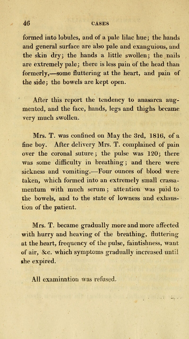 formed into lobules, and of a pale lilac hue; the hands and general surface ai*e also pale and exanguious, and the skin dry; the hands a little swollen; the nails are extremely pale; there is less pain of the head than formerly,—^some fluttering at the heart, and pain of the side; the bowels are kept open. After this report the tendency to anasarca aug- mented, and the face, hands, legs and thighs became very much swollen. Mrs. T. was confined on May the 3rd, 1816, of a fine boy. After delivery Mrs. T. complained of pain over the coronal suture; the pulse was 120; there was some difficulty in breathing; and there were sickness and vomiting.—Four ounces of blood were taken, which formed into an extremely small crassa- mentum with much serum; attention was paid to the bowels, and to the state of lowness and exhaus- tion of the patient. Mrs. T. became gradually more and more affected with hurry and heaving of the breathing, fluttering at the heart, frequency of the pulse, faintishness, want of air, &c. which symptoms gradually increased until she expired. All examination was refused.