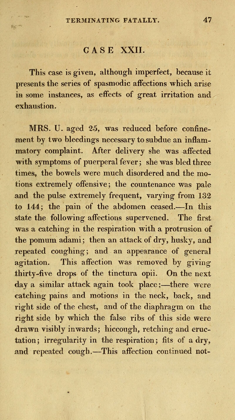 CASE XXII. This case is given, although imperfect, because it presents the series of spasmodic affections which arise in some instances, as effects of great irritation and exhaustion. MRS. U. aged 25, was reduced before confine- ment by two bleedings necessary to subdue an inflam- matory complaint. After delivery she was affected with symptoms of puerperal fever; she was bled three times, the bowels were much disordered and the mo- tions extremely offensive; the countenance was pale ^id the pulse extremely frequent, varying from 132 to 144; the pain of the abdomen ceased.^—In this state the following affections supervened. The first was a catching in the respiration with a protrusion of the pomum adami; then an attack of dry, husky, and repeated coughing; and an appearance of general agitation. This affection was removed by giving thirty-five drops of the tinctura opii. On the next day a similar attack again took place;—there were catching pains and motions in the neck, back, and right side of the chest, and of the diaphragm on the right side by which the false ribs of this side were drawn visibly inwards; hiccough, retching and eruc- tation; irregularity in the respiration; fits of a dry, and repeated cough.—This affection continued not-