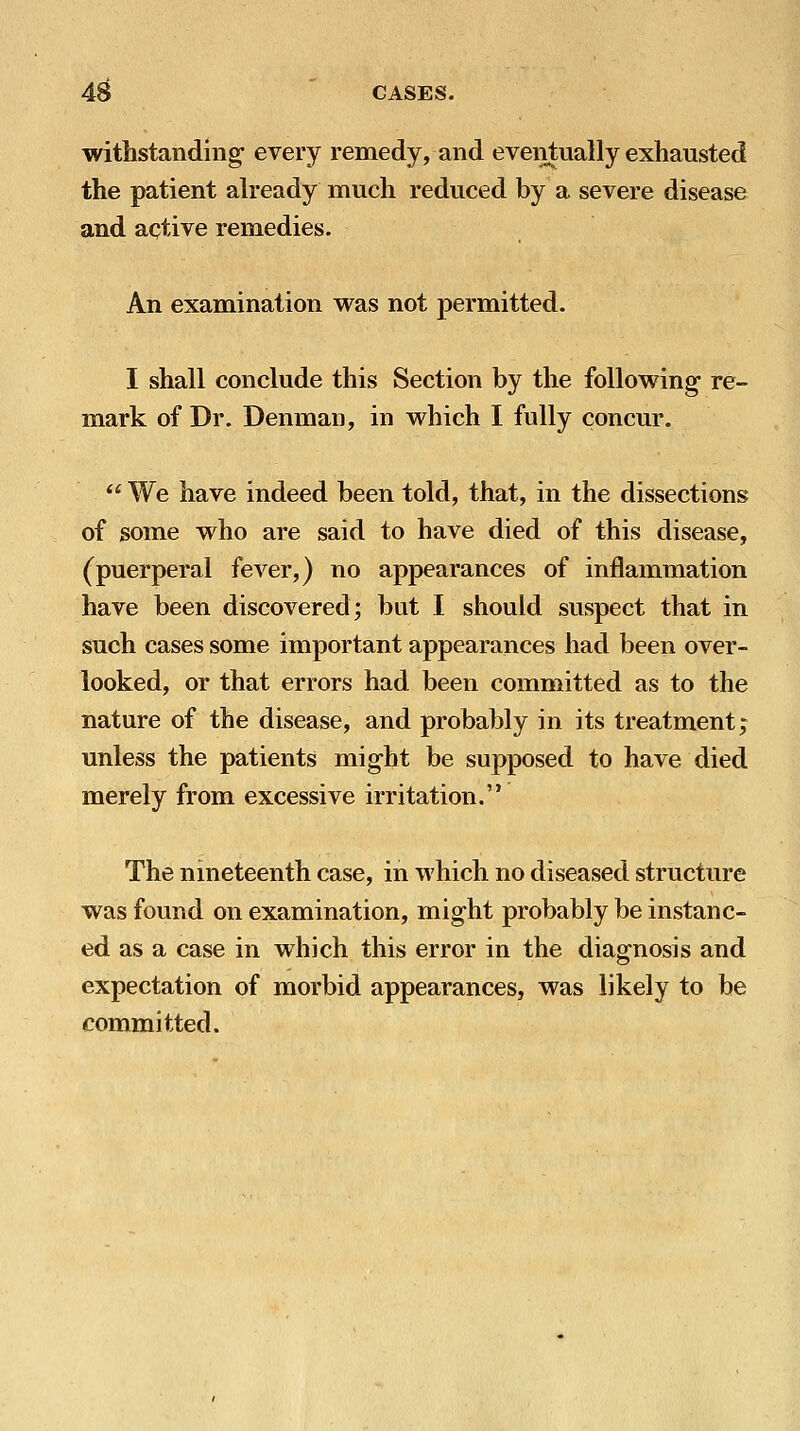withstanding- every remedy, and eveiitually exhausted the patient ah'eady much reduced by a severe disease and aqtive remedies. An examination was not permitted. I shall conclude this Section by the following re- mark of Dr. Denman, in which I fully concur.  We have indeed been told, that, in the dissections of some who are said to have died of this disease, (puerperal fever,) no appearances of inflammation have been discovered; but I should suspect that in such cases some important appearances had been over- looked, or that errors had been committed as to the nature of the disease, and probably in its treatment; unless the patients might be supposed to have died merely from excessive irritation. The nineteenth case, in which no diseased structure was found on examination, might probably be instanc- ed as a case in which this error in the diagnosis and expectation of morbid appearances, was likely to be committed.