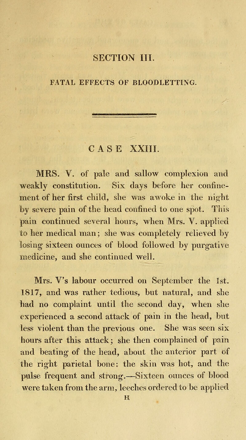 SECTION III. FATAL EFFECTS OF BLOODLETTING. CASE XXIII. MRS. V. of pale and sallow complexion and weakly constitution. Six days before her confine- ment of her first child, she was awoke in the night by severe pain of the head confined to one spot. This pain continued several hours, when Mrs. V. applied to her medical man; she was completely relieved by losing sixteen ounces of blood followed by purgative medicine, and she continued well. Mrs. V's labour occurred on September the 1st. 1817, and was rather tedious, but natural, and she had no complaint until the second day, when she experienced a second attack of pain in the head, but less violent than the previous one. She was seen six hours after this attack; she then complained of pain and beating of the head, about the anterior part of the right parietal bone: the skin was hot, and the pulse frequent and strong.—Sixteen ounces of blood were taken from the arm, leeches ordered to be applied H