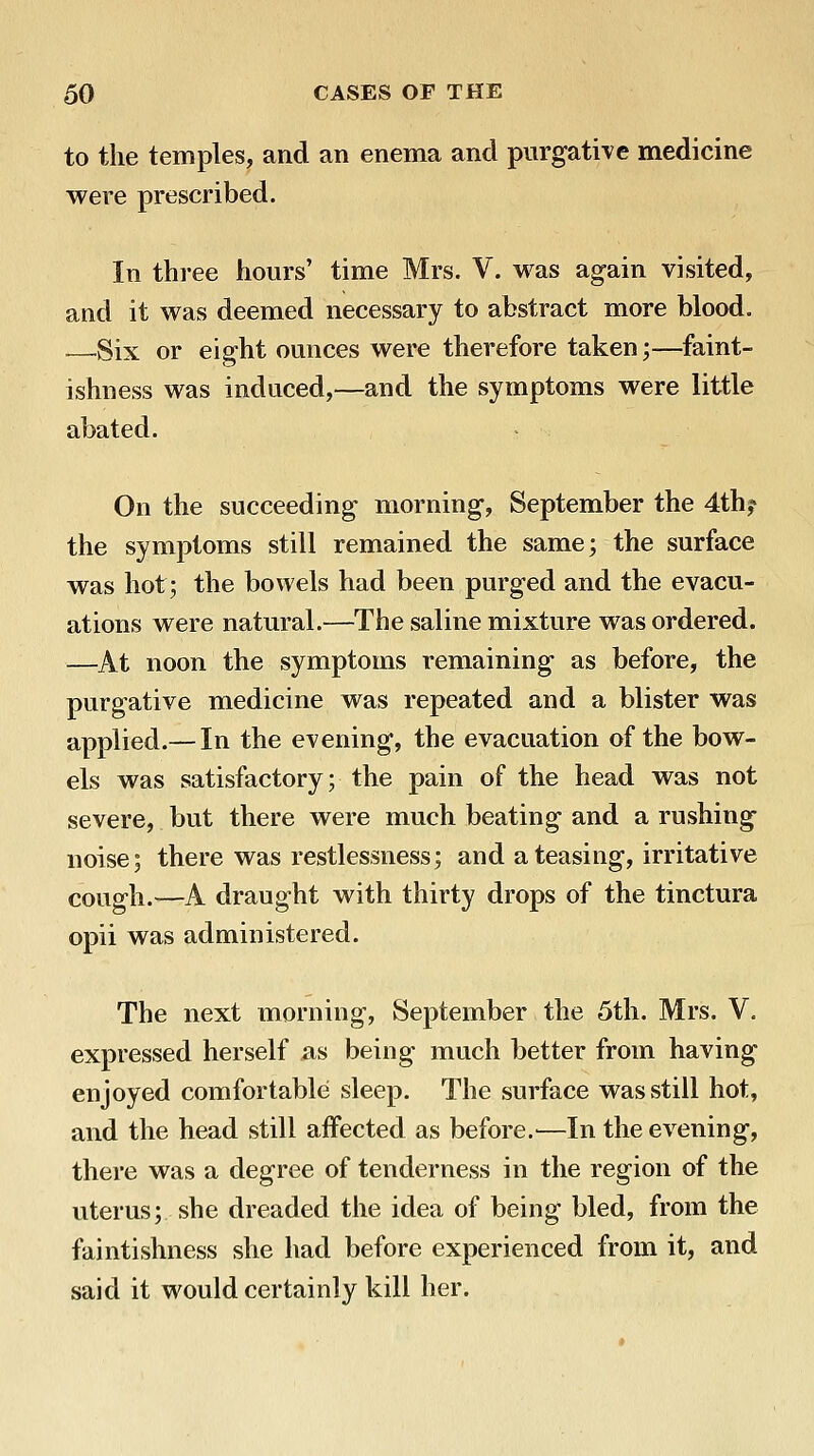 to the temples, and an enema and purgative medicine were prescribed. In three hours' time Mrs. V. was again visited, and it was deemed necessary to abstract more blood. ■—Six or eight ounces were therefore taken;—faint- ishness was induced,—and the symptoms were little abated. On the succeeding morning, September the 4th? the symptoms still remained the same; the surface was hot; the bowels had been purged and the evacu- ations were natural.—The saline mixture was ordered. —At noon the symptoms remaining as before, the purgative medicine was repeated and a blister was applied.— In the evening, the evacuation of the bow- els was satisfactory; the pain of the head was not severe, but there were much beating and a rushing noise; there was restlessness; and a teasing, irritative cough.—A draught with thirty drops of the tinctura opii was administered. The next morning, September the 5th. Mrs. V. expressed herself as being much better from having enjoyed comfortable sleep. The surface was still hot, and the head still aifected as before.^—In the evening, there was a degree of tenderness in the region of the uterus; she dreaded the idea of being bled, from the faintishness she had before experienced from it, and said it would certainly kill her.