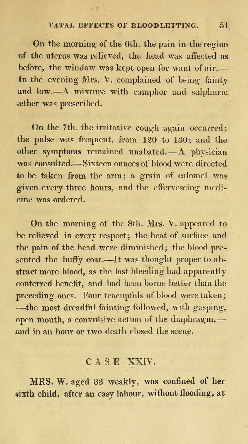 On the morning- of the 6th. the pain in the region of the uterus was relieved, the head was affected as before, the window was kept open for want of air.— In the evening Mrs. V. complained of being fainty and low.—A mixture with camphor and sulphuric ^ther was prescribed. On the 7th. the irritative cough again occurred; the pulse was frequent, from 120 to 130; and the other symptoms remained unabated.—A physician was consulted.—Sixteen ounces of blood were directed to be taken from the arm; a grain of calomel was g-iven every three hours, and the effervescing medi- cine was ordered. On the morning- of the 8th. Mrs. V. appeared to be relieved in every respect; the heat of surface and the pain of the head were diminished; the blood pre- sented the buffy coat.—It was thought proper to ab- stract more blood, as the last bleeding had apparently conferred benefit, and had been borne better than the preceding ones. Four teacupfuls of blood were taken; —the most dreadful fainting followed, with gasping-, open mouth, a convulsive action of the diaphragm,— and in an hour or two death closed the scene. CASE XXIV. MRS. W. aged 33 weakly, was confined of her «ixth child, after an easy labour, without flooding, at