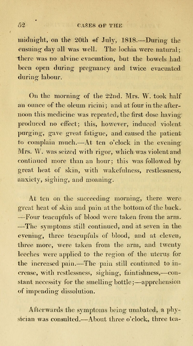 midiiig-ht, on the 20th ef July, 1818.—During- the ensiung clay all was well. The lochia were natural; there was no alvine evacuation, but the bowels had been open during pregnancy and twice evacuated during labour. On the morning of the 22nd. Mrs. W. took half an ounce of the oleum ricini; and at four in the after- noon this medicine was repeated, the first dose having produced no effect; this, however, induced violent purging, gave great fatigue, and caused the patient to complain much.—At ten o'clock in the evening Mrs. W. was seized with rigor, which was violent and continued more than an hour; this was followed by great heat of skin, with wakefulness, restlessness, anxiety, sighing, and moaning. At ten on the succeeding morning, there were great heat of skin and pain at the bottom of the back. —Four teacupfuls of blood were taken from the arm. —^The symptoms still continued, and at seven in the evening, three teacupfuls of blood, and at eleven, three more, were taken from the arm, and twenty leeches were applied to the region of the uterus for the increased pain.—The pain still continued to in- crease, with restlessness, sighing, faintishness,—con- stant necessity for the smelling bottle;—apprehension of impending dissolution. Afterwards the symptoms being unabated, a phy- sician was consulted.—About three o'clock, three tea-