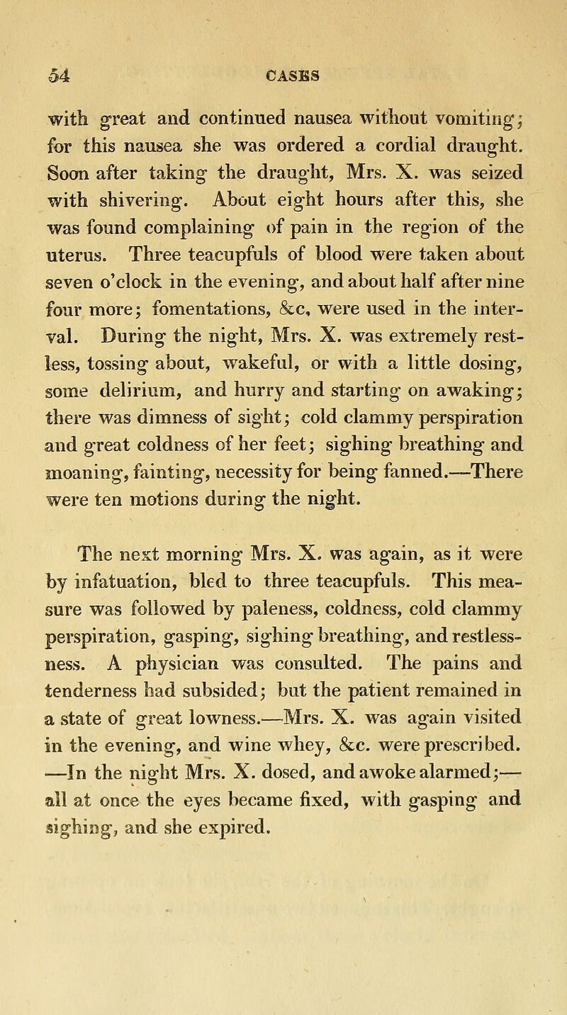 with great and continued nausea without vomiting; for this nausea she was ordered a cordial draught. Soon after taking the draught, Mrs. X. was seized with shivering. About eight hours after this, she was found complaining of pain in the region of the uterus. Three teacupfuls of blood were taken about seven o'clock in the evening, and about half after nine four more; fomentations, &c, were used in the inter- val. During the night, Mrs. X. was extremely rest- less, tossing about, wakeful, or with a little dosing, some delirium, and hurry and starting on awaking; there was dimness of sight; cold clammy perspiration and great coldness of her feet; sighing breathing and moaning, fainting, necessity for being fanned.—There were ten motions during the night. The next morning Mrs. X. was again, as it were by infatuation, bled to three teacupfuls. This mea- sure was followed by paleness, coldness, cold clammy perspiration, gasping, sighing breathing, and restless- ness. A physician was consulted. The pains and tenderness had subsided; but the patient remained in a state of great lowness.—Mrs. X. was again visited in the evening, and wine whey, &c. were prescribed. •—In the night Mrs. X. dosed, and awoke alarmed;— all at once the eyes became fixed, with gasping and sighing, and she expired.