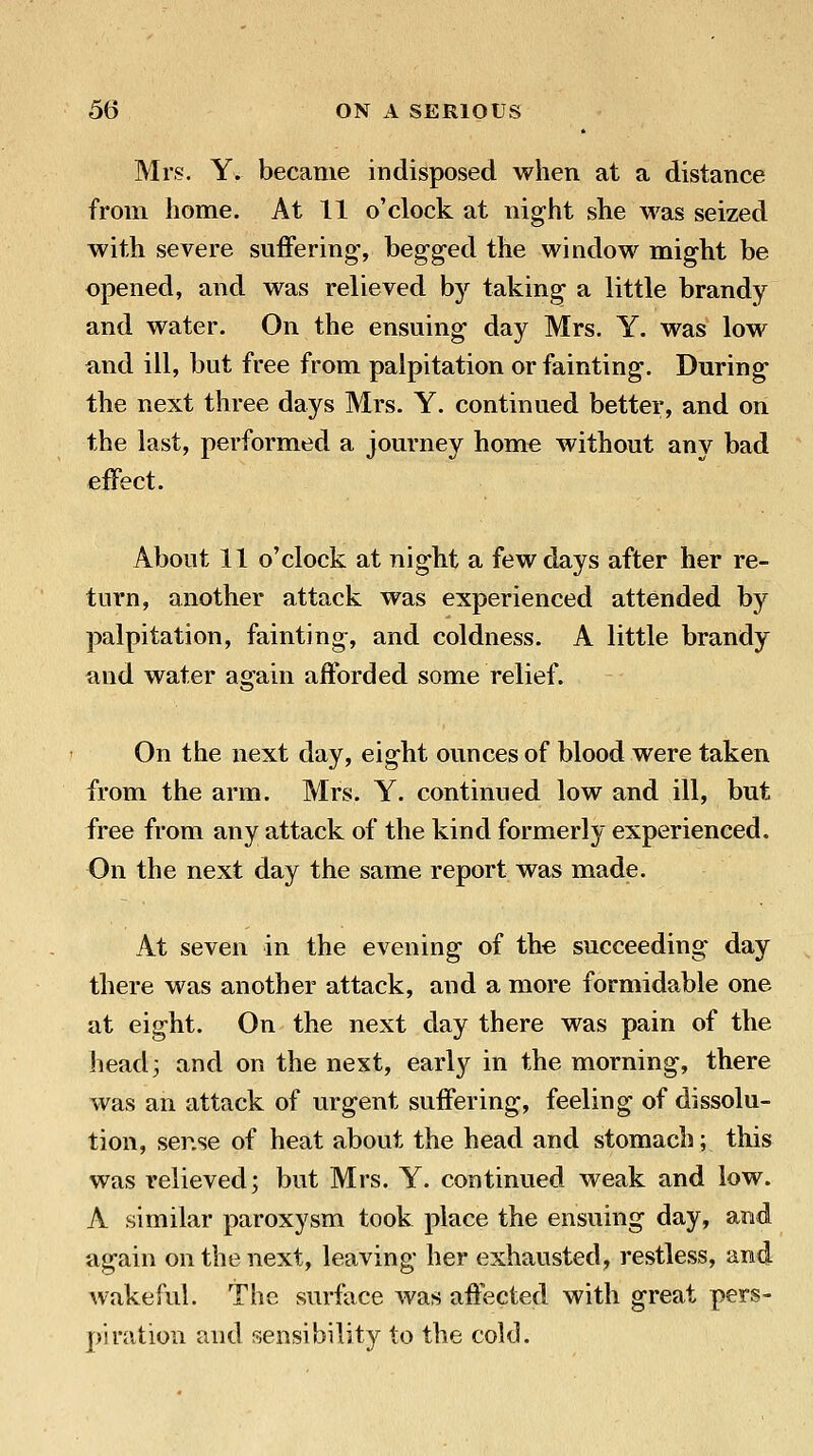 Mrs. Y. became indisposed when at a distance from home. At 11 o'clock at night she was seized with severe suffering-, begged the window might be opened, and was relieved by taking a little brandy and water. On the ensuing day Mrs. Y. was low find ill, but free from palpitation or fainting. During the next three days Mrs. Y. continued better, and on the last, performed a journey home without any bad effect. About 11 o'clock at night a few days after her re- turn, another attack was experienced attended by palpitation, fainting, and coldness. A little brandy and water again afforded some relief. On the next day, eight ounces of blood were taken from the arm. Mrs. Y. continued low and ill, but free from any attack of the kind formerly experienced. On the next day the same report was made. At seven in the evening of the succeeding day there was another attack, and a more formidable one at eight. On the next day there was pain of the head3 and on the next, early in the morning, there was an attack of urgent suffering, feeling of dissolu- tion, sense of heat about the head and stomach; this was relieved; but Mrs. Y. continued weak and low. A similar paroxysm took place the ensuing day, and again on the next, leaving her exhausted, restless, and wakeful. The surface was affected with great pers- piration and sensibility to the cold.