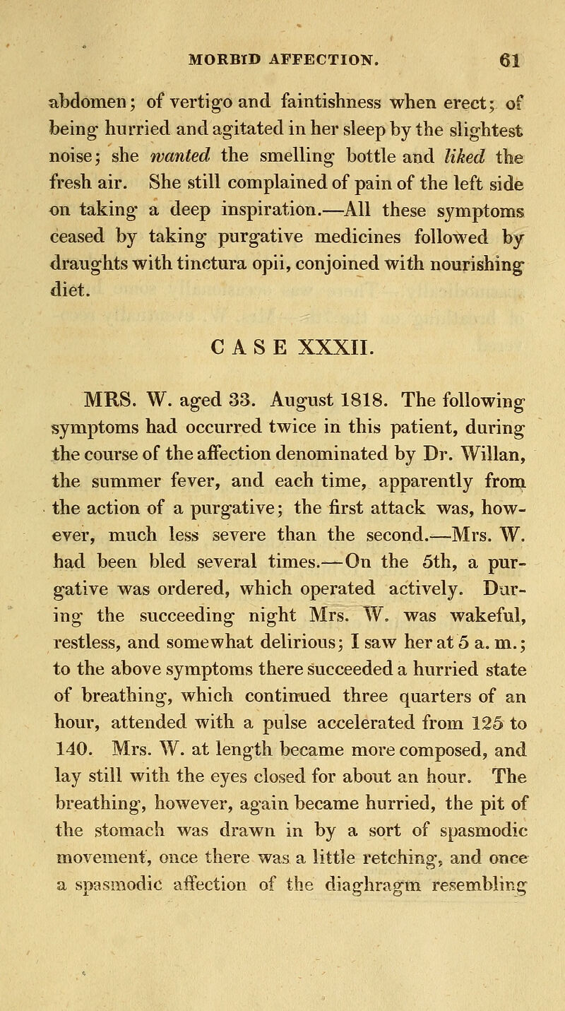 abdomen; of vertig-o and faintishness when erect; of being- hurried and agitated in her sleep by the slightest noise; she wanted the smelling bottle and liked the fresh air. She still complained of pain of the left side on taking a deep inspiration.—^All these symptoms ceased by taking purgative medicines followed by draughts with tinctura opii, conjoined with nourishing diet. CASE XXXII. MRS. W. aged 33. August 1818. The following symptoms had occurred twice in this patient, during the course of the affection denominated by Dr. Willan, the summer fever, and each time, apparently from the action of a purgative; the first attack was, how- ever, much less severe than the second.—Mrs. W. had been bled several times.—On the 5th, a pur- gative was ordered, which operated actively. Dur- ing the succeeding night Mrs. W. was wakeful, restless, and somewhat delirious; I saw her at 5 a. m.; to the above symptoms there succeeded a hurried state of breathing, which continued three quarters of an hour, attended with a pulse accelerated from 125 to 140. Mrs. W. at length became more composed, and lay still with the eyes closed for about an hour. The breathing, however, again became hurried, the pit of the stomach was drawn in by a sort of spasmodic movement, once there was a little retching, and once a spasmodic affection of the diaghragm resembling