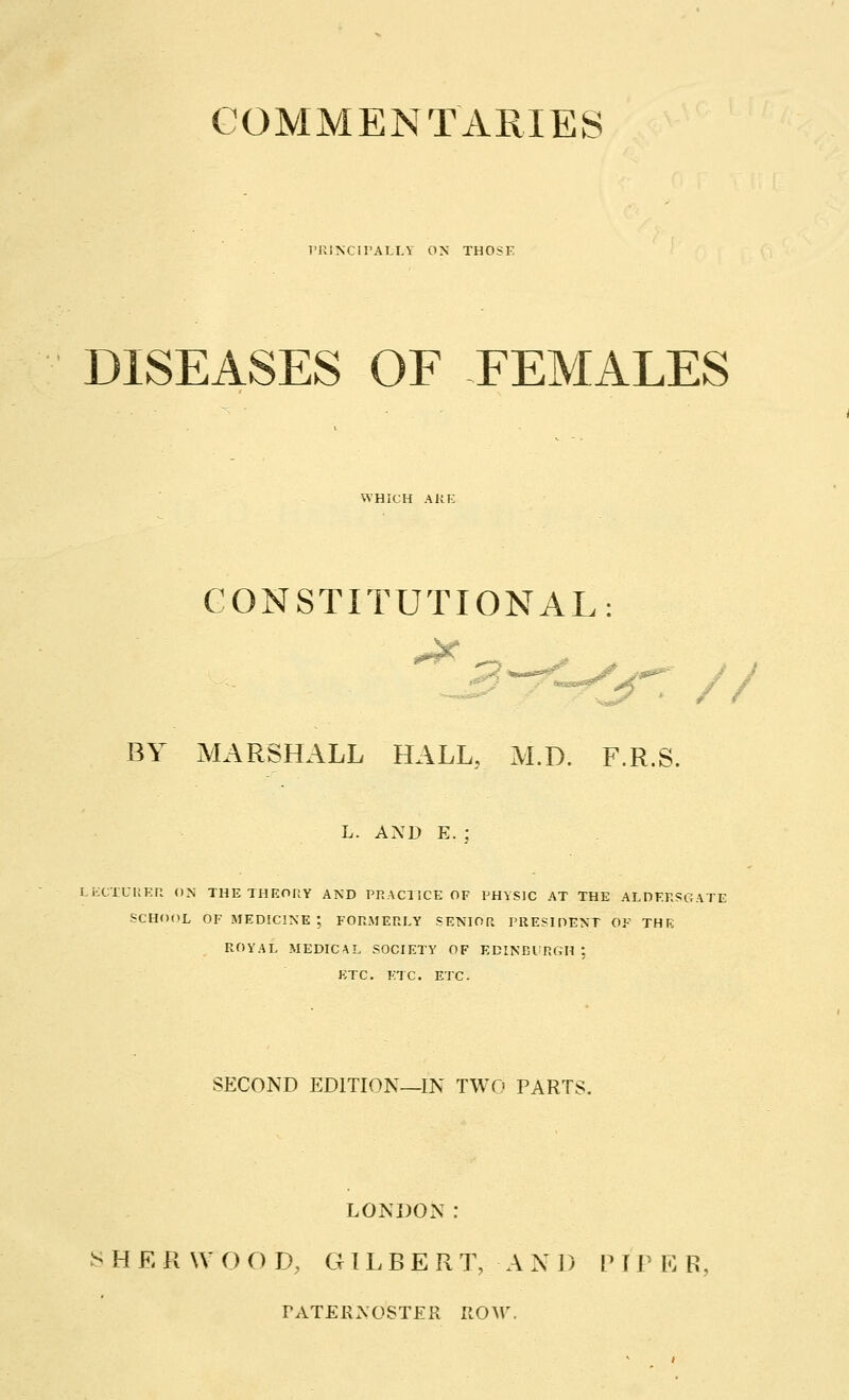 COMMENTARIES PRINCIPALLY ON THOSE DISEASES OF FEMALES WHICH ARE CONSTITUTIONAL: BY MARSHALL HALL, M.D. F.R.S. L. AND E. ; LECTURER ON THE THEORY AND PRACTICE OF PHYSIC AT THE ALDERSGATE SCHOOL OF MEDICINE ; FORMERLY SENIOR PRESIDENT OF THE ROYAL MEDICAL SOCIETY OF EDINBURGH 1 ETC. ETC. ETC. SECOND EDITION—IN TWO PARTS. LONDON: ^> H E R WOOD, GILBETx T, AND P I P E R rATER:s:OSTER ROW.