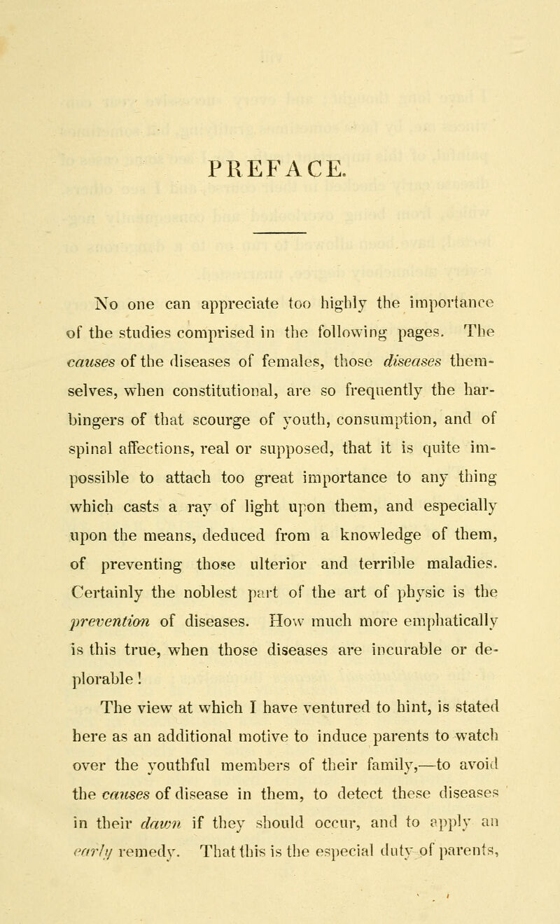 PREFACE. No one can appreciate too highly the importance of the studies comprised in the following pages. The causes of the diseases of females, those diseases them- selves, when constitutional, are so frequently the har- bingers of that scourge of youth, consumption, and of spinal affections, real or supposed, that it is quite im- possible to attach too great importance to any thing which casts a, ray of light upon them, and especially upon the means, deduced from a knowledge of them, of preventing those ulterior and terrible maladies. Certainly the noblest part of the art of physic is the prevention of diseases. How much more emphatically is this true, when those diseases are incurable or de- plorable ! The view at which I have ventured to hint, is stated here as an additional motive to induce parents to watch over the youthful members of their family,—to avoid the causes of disease in them, to detect these diseases in their davm if they should occur, and to apply an early remedy. That this is the especial duty of parents,