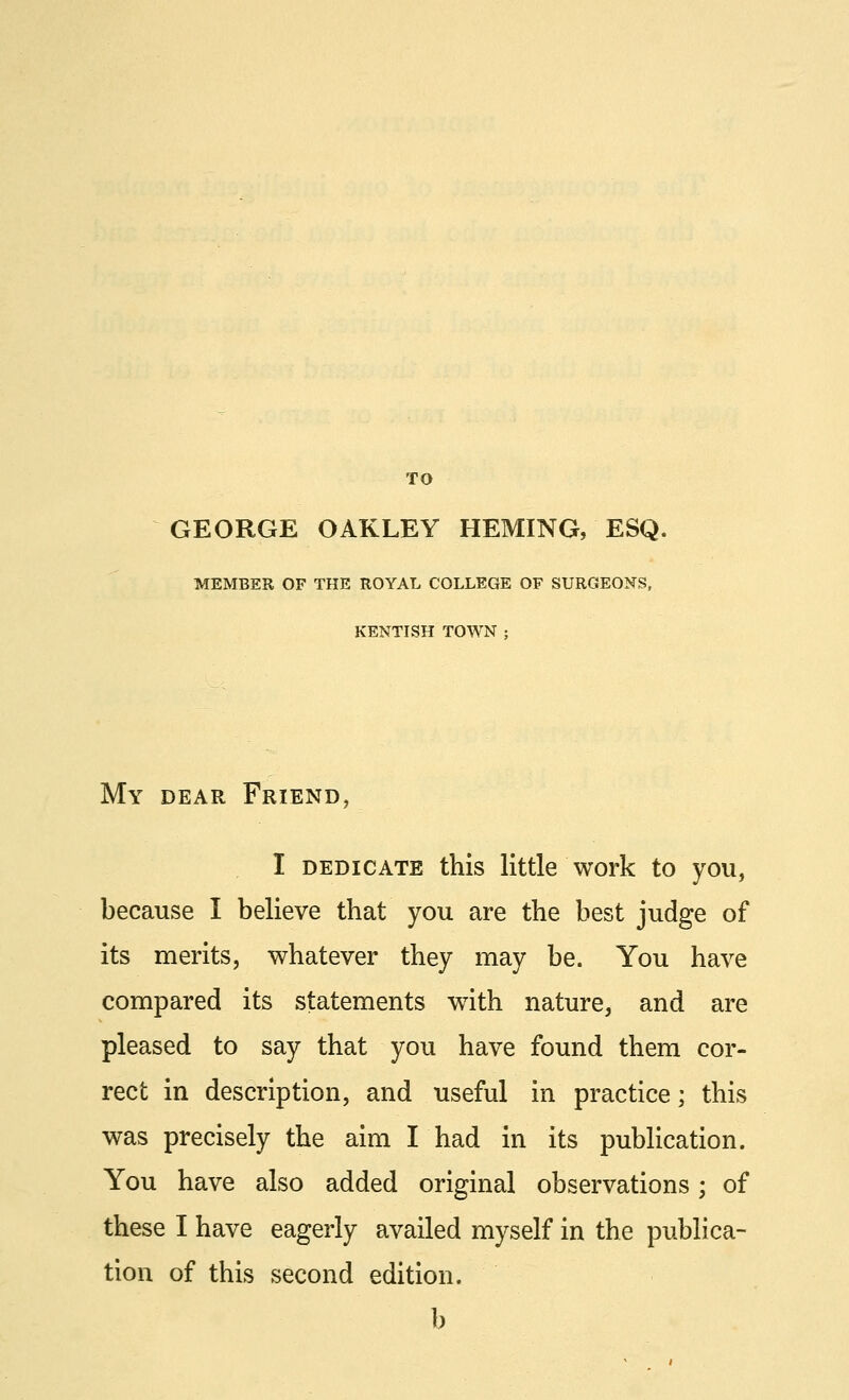 GEORGE OAKLEY HEMING, ESQ. MEMBER OF THE ROYAL COLLEGE OF SURGEONS, KENTISH TOWN ; My dear Friend, I dedicate this little work to you, because I believe that you are the best judge of its merits, whatever they may be. You have compared its statements wTith nature, and are pleased to say that you have found them cor- rect in description, and useful in practice; this was precisely the aim I had in its publication. You have also added original observations; of these I have eagerly availed myself in the publica- tion of this second edition. b