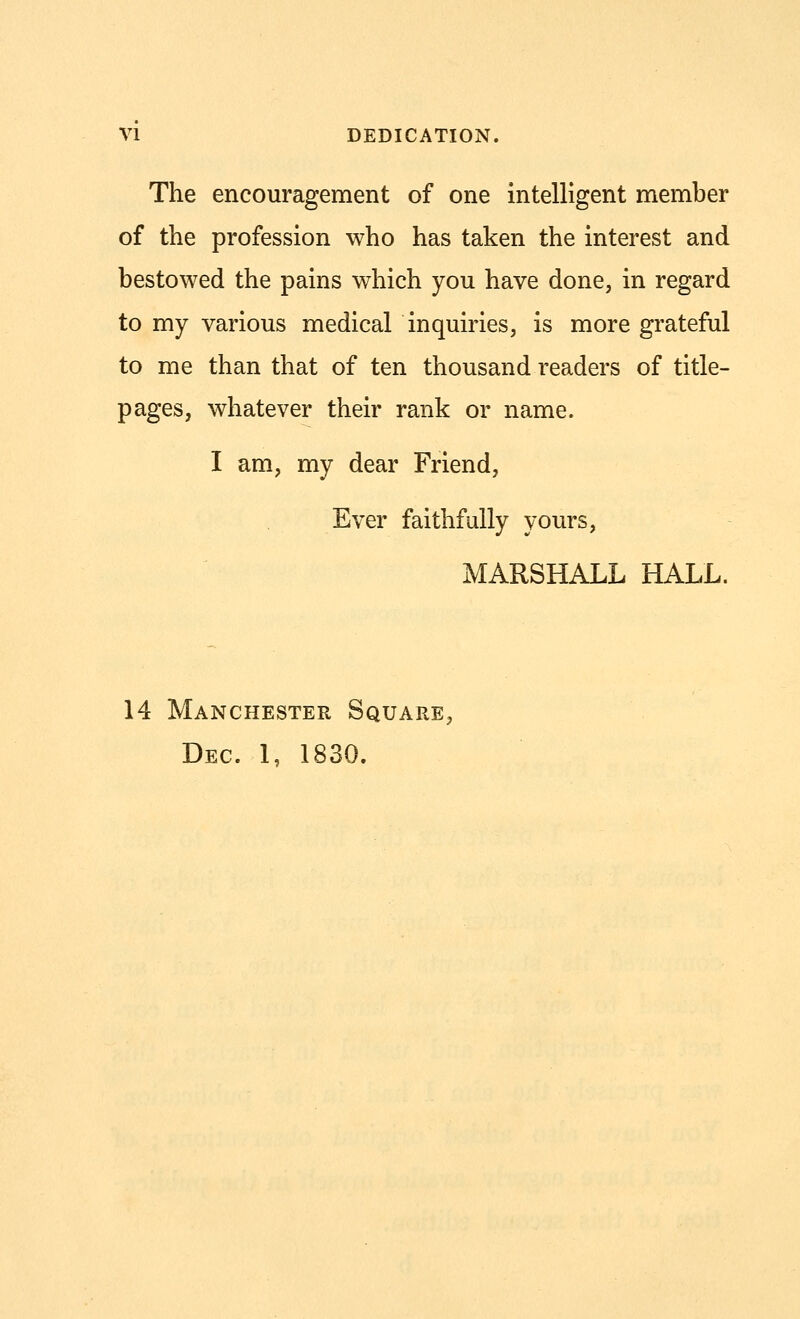 The encouragement of one intelligent member of the profession who has taken the interest and bestowed the pains which you have done, in regard to my various medical inquiries, is more grateful to me than that of ten thousand readers of title- pages, whatever their rank or name. I am, my dear Friend, Ever faithfully yours, MARSHALL HALL. 14 Manchester Square, Dec. 1, 1830.