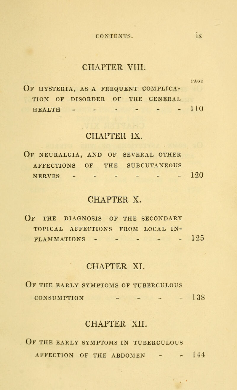 CHAPTER VIII. PAGE Of hysteria, as a frequent complica- tion OF DISORDER OF THE GENERAL HEALTH - - - - - -110 CHAPTER IX. Of neuralgia, and of several other affections of the subcutaneous NERVES - - - - - -120 CHAPTER X. OF THE DIAGNOSIS OF THE SECONDARY TOPICAL AFFECTIONS FROM LOCAL IN- FLAMMATIONS - - - - - 125 CHAPTER XI. OF THE EARLY SYMPTOMS OF TUBERCULOUS CONSUMPTION - - - -138 CHAPTER XII. OF THE EARLY SYMPTOMS IN TUBERCULOUS AFFECTION OF THE ABDOMEN - - 144