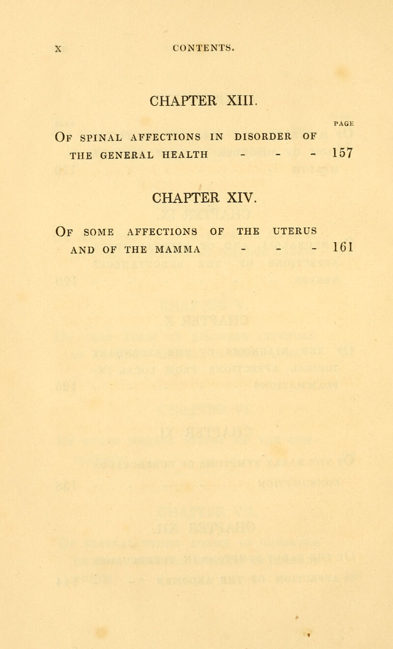 CHAPTER XIII. PAGE Of spinal affections in disorder of the general health - 157 CHAPTER XIV. OF SOME AFFECTIONS OF THE UTERUS AND OF THE MAMMA - - - 161